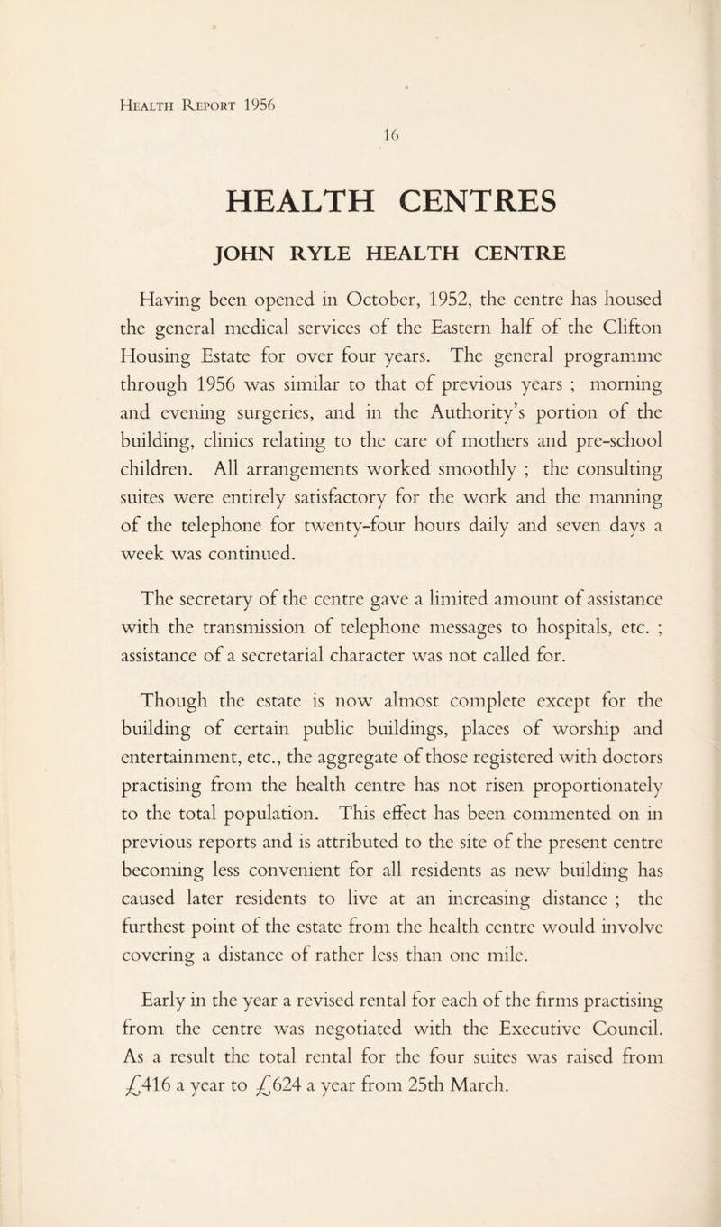 16 HEALTH CENTRES JOHN RYLE HEALTH CENTRE Having been opened in October, 1952, the centre has housed the general medical services of the Eastern half of the Clifton Housing Estate for over four years. The general programme through 1956 was similar to that of previous years ; morning and evening surgeries, and in the Authority’s portion of the building, clinics relating to the care of mothers and pre-school children. All arrangements worked smoothly ; the consulting suites were entirely satisfactory for the work and the manning of the telephone for twenty-four hours daily and seven days a week was continued. The secretary of the centre gave a limited amount of assistance with the transmission of telephone messages to hospitals, etc. ; assistance of a secretarial character was not called for. Though the estate is now almost complete except for the building of certain public buildings, places of worship and entertainment, etc., the aggregate of those registered with doctors practising from the health centre has not risen proportionately to the total population. This effect has been commented on in previous reports and is attributed to the site of the present centre becoming less convenient for all residents as new building has caused later residents to live at an increasing distance ; the furthest point of the estate from the health centre would involve covering a distance of rather less than one mile. Early in the year a revised rental for each of the firms practising from the centre was negotiated with the Executive Council. As a result the total rental for the four suites was raised from /^416 a year to ;£624 a year from 25th March.