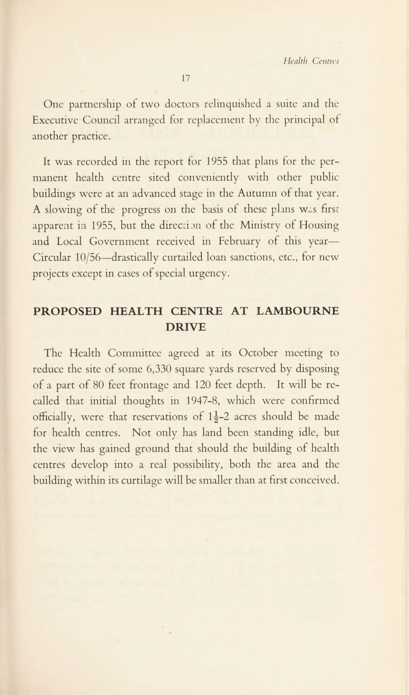 Health Centres 17 One partnership of two doctors relinquished a suite and the Executive Council arranged for replacement by the principal of another practice. It was recorded in the report for 1955 that plans for the per¬ manent health centre sited conveniently with other public buildings were at an advanced stage in the Autumn of that year. A slowing of the progress on the basis of these plans w^s first apparent in 1955, but the direction of the Ministry of Housing and Local Government received in February of this year— Circular 10/56—drastically curtailed loan sanctions, etc., for new projects except in cases of special urgency. PROPOSED HEALTH CENTRE AT LAMBOURNE DRIVE The Health Committee agreed at its October meeting to reduce the site of some 6,330 square yards reserved by disposing of a part of 80 feet frontage and 120 feet depth. It will be re¬ called that initial thoughts in 1947-8, which were confirmed officially, were that reservations of 1^-2 acres should be made for health centres. Not only has land been standing idle, but the view has gained ground that should the building of health centres develop into a real possibility, both the area and the building within its curtilage will be smaller than at first conceived.