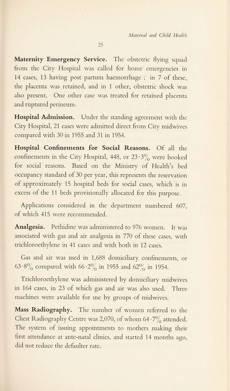 25 Maternity Emergency Service. The obstetric flying squad from the City Hospital was called for home emergencies in 14 cases, 13 having post partum haemorrhage ; in 7 of these, the placenta was retained, and in 1 other, obstetric shock was also present. One other case was treated for retained placenta and ruptured perineum. Hospital Admission. Under the standing agreement with the City Hospital, 21 cases were admitted direct from City midwives compared with 30 m 1955 and 31 in 1954. Hospital Confinements for Social Reasons. Of all the confinements in the City Hospital, 448, or 23-3% were booked for social reasons. Based on the Ministry of Health’s bed occupancy standard of 30 per year, this represents the reservation of approximately 15 hospital beds for social cases, which is in excess of the 11 beds provisionally allocated for this purpose. Applications considered in the department numbered 607, of which 415 were recommended. Analgesia. Pethidine was administered to 976 women. It was associated with gas and air analgesia in 770 of these cases, with trichloroethylene in 41 cases and with both in 12 cases. Gas and air was used in 1,688 domiciliary confinements, or 63*8% compared with 66-2% in 1955 and 62% in 1954. Trichloroethylene was administered by domiciliary midwives in 164 cases, in 23 of which gas and air was also used. Three machines were available for use by groups of midwives. Mass Radiography. The number of women referred to the Chest Radiography Centre was 2,070, of whom 64-7% attended. The system of issuing appointments to mothers making their first attendance at ante-natal clinics, and started 14 months ago, did not reduce the defaulter rate.
