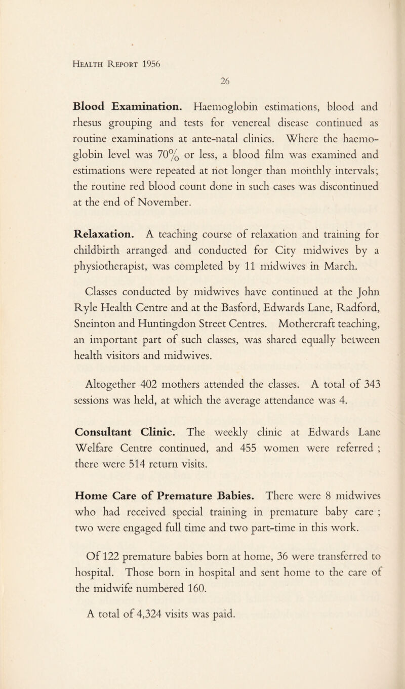 26 Blood Examination. Haemoglobin estimations, blood, and rhesus grouping and tests for venereal disease continued as routine examinations at ante-natal clinics. Where the haemo¬ globin level was 70% or less, a blood film was examined and estimations were repeated at not longer than monthly intervals; the routine red blood count done in such cases was discontinued at the end of November. Relaxation. A teaching course of relaxation and training for childbirth arranged and conducted for City midwives by a physiotherapist, was completed by 11 midwives in March. Classes conducted by midwives have continued at the John Ryle Health Centre and at the Basford, Edwards Lane, Radford, Sneinton and Huntingdon Street Centres. Mothercraft teaching, an important part of such classes, was shared equally between health visitors and midwives. Altogether 402 mothers attended the classes. A total of 343 sessions was held, at which the average attendance was 4. Consultant Clinic. The weekly clinic at Edwards Lane Welfare Centre continued, and 455 women were referred ; there were 514 return visits. Home Care of Premature Babies. There were 8 midwives who had received special training in premature baby care ; two were engaged full time and two part-time in this work. Of 122 premature babies born at home, 36 were transferred to hospital. Those born in hospital and sent home to the care of the midwife numbered 160. A total of 4,324 visits was paid.