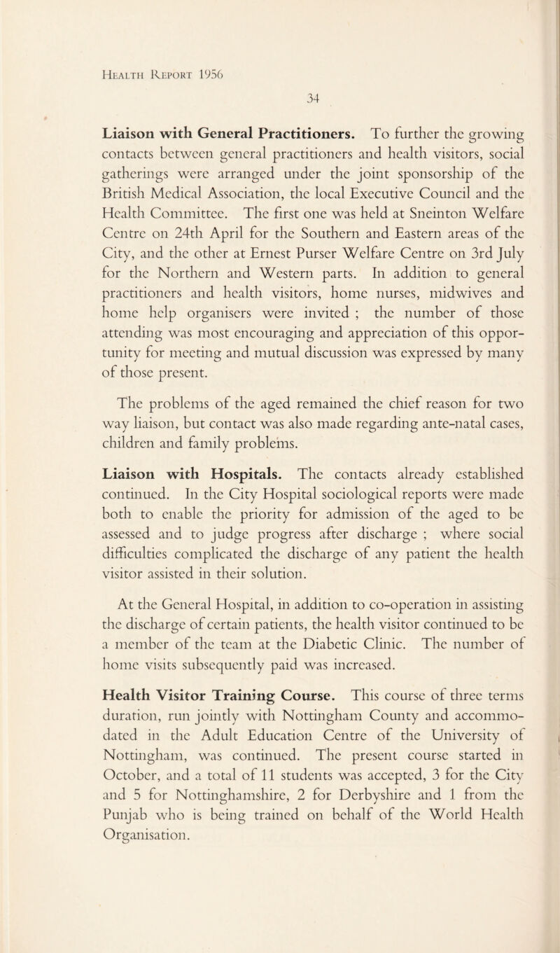 34 Liaison with General Practitioners. To further the growing contacts between general practitioners and health visitors, social gatherings were arranged under the joint sponsorship of the British Medical Association, the local Executive Council and the Health Committee. The first one was held at Sneinton Welfare Centre on 24th April for the Southern and Eastern areas of the City, and the other at Ernest Purser Welfare Centre on 3rd July for the Northern and Western parts. In addition to general practitioners and health visitors, home nurses, midwives and home help organisers were invited ; the number of those attending was most encouraging and appreciation of this oppor¬ tunity for meeting and mutual discussion was expressed by many of those present. The problems of the aged remained the chief reason for two way liaison, but contact was also made regarding ante-natal cases, children and family problems. Liaison with Hospitals. The contacts already established continued. In the City Hospital sociological reports were made both to enable the priority for admission of the aged to be assessed and to judge progress after discharge ; where social difficulties complicated the discharge of any patient the health visitor assisted in their solution. At the General Hospital, in addition to co-operation in assisting the discharge of certain patients, the health visitor continued to be a member of the team at the Diabetic Clinic. The number of home visits subsequently paid was increased. Health Visitor Training Course. This course of three terms duration, run jointly with Nottingham County and accommo¬ dated in the Adult Education Centre of the University of Nottingham, was continued. The present course started in October, and a total of 11 students was accepted, 3 for the City and 5 for Nottinghamshire, 2 for Derbyshire and 1 from the Punjab who is being trained on behalf of the World Health Organisation.