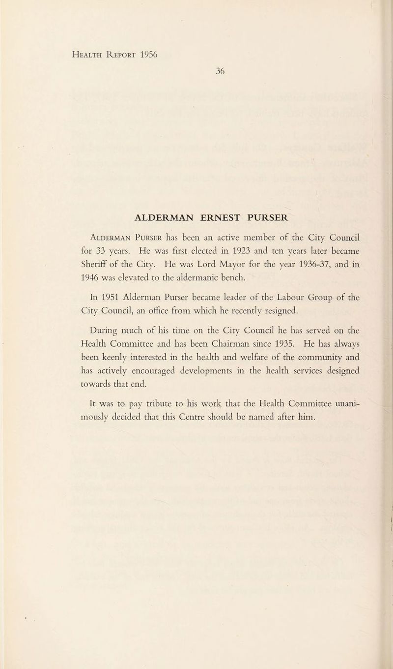 36 ALDERMAN ERNEST PURSER Alderman Purser has been an active member of the City Council for 33 years. He was first elected in 1923 and ten years later became Sheriff of the City. He was Lord Mayor for the year 1936-37, and in 1946 was elevated to the aldermanic bench. In 1951 Alderman Purser became leader of the Labour Group of the City Council, an office from which he recently resigned. During much of his time on the City Council he has served on the Health Committee and has been Chairman since 1935. He has always been keenly interested in the health and welfare of the community and has actively encouraged developments in the health services designed towards that end. It was to pay tribute to liis work that the Health Committee unani¬ mously decided that this Centre should be named after him.
