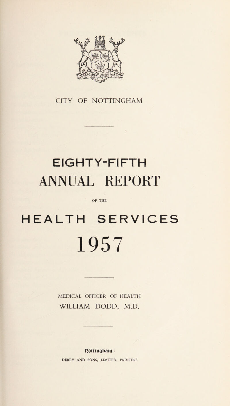 CITY OF NOTTINGHAM EIGHTY-FIFTH ANNUAL REPORT HEALTH SERVICES 1957 MEDICAL OFFICER OF HEALTH WILLIAM DODD, M.D. Nottingham : DERRY AND SONS, LIMITED, PRINTERS