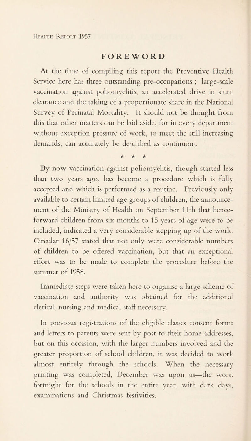FOREWORD At the time of compiling this report the Preventive Health Service here has three outstanding pre-occupations ; large-scale vaccination against poliomyelitis, an accelerated drive in slum clearance and the taking of a proportionate share in the National Survey of Perinatal Mortality. It should not be thought from this that other matters can be laid aside, for in every department without exception pressure of work, to meet the still increasing demands, can accurately be described as continuous. Jz ★ ★ By now vaccination against poliomyelitis, though started less than two years ago, has become a procedure which is fully accepted and which is performed as a routine. Previously only available to certain limited age groups of children, the announce¬ ment of the Ministry of Health on September 11th that hence¬ forward children from six months to 15 years of age were to be included, indicated a very considerable stepping up of the work. Circular 16/57 stated that not only were considerable numbers of children to be offered vaccination, but that an exceptional effort was to be made to complete the procedure before the summer of 1958. Immediate steps were taken here to organise a large scheme of vaccination and authority was obtained for the additional clerical, nursing and medical staff necessary. In previous registrations of the eligible classes consent forms and letters to parents were sent by post to their home addresses, but on this occasion, with the larger numbers involved and the greater proportion of school children, it was decided to work almost entirely through the schools. When the necessary printing was completed, December was upon us—the worst fortnight for the schools in the entire year, with dark days, examinations and Christmas festivities.