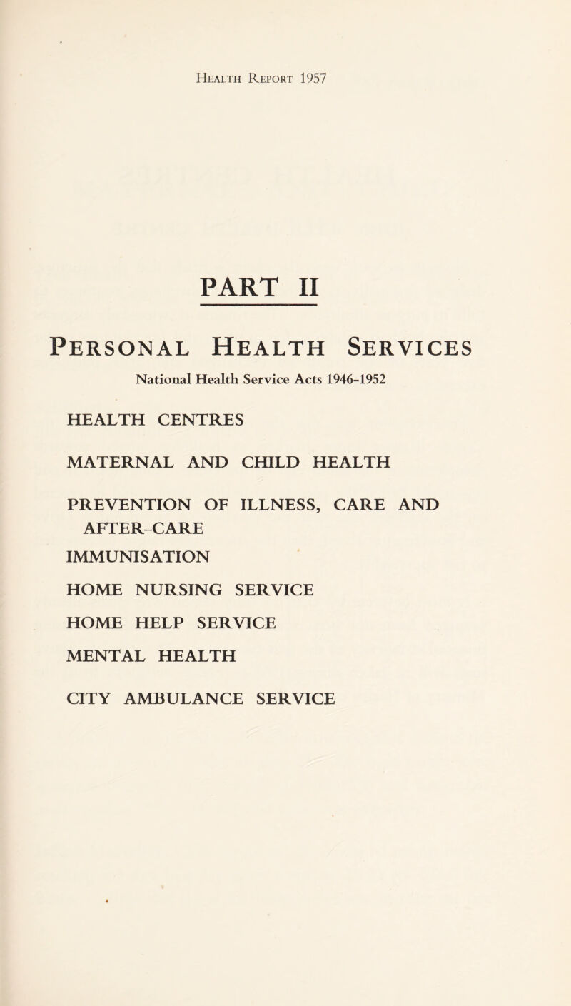 PART II Personal Health Services National Health Service Acts 1946-1952 HEALTH CENTRES MATERNAL AND CHILD HEALTH PREVENTION OF ILLNESS, CARE AND AFTER-CARE IMMUNISATION HOME NURSING SERVICE HOME HELP SERVICE MENTAL HEALTH CITY AMBULANCE SERVICE