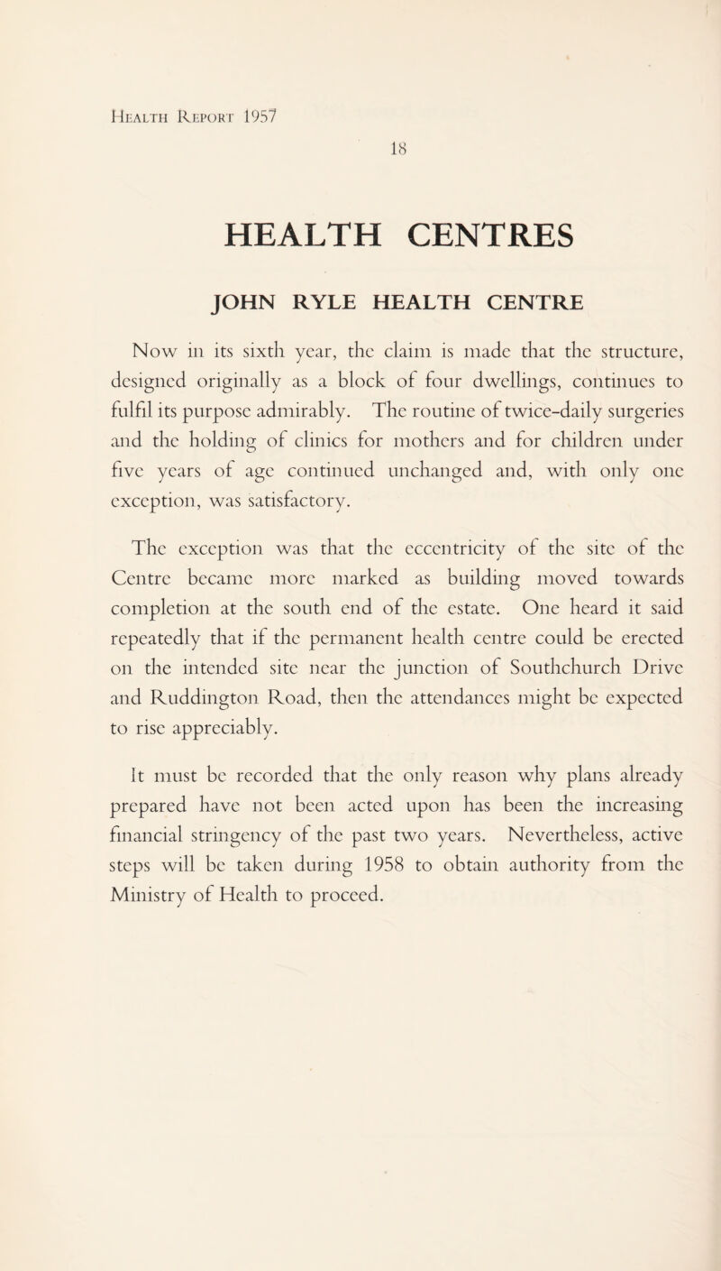 18 HEALTH CENTRES JOHN RYLE HEALTH CENTRE Now in its sixth year, the claim is made that the structure, designed originally as a block of four dwellings, continues to fulfil its purpose admirably. The routine of twice-daily surgeries and the holding of clinics for mothers and for children under five years of age continued unchanged and, with only one exception, was satisfactory. The exception was that the eccentricity of the site of the Centre became more marked as building moved towards completion at the south end of the estate. One heard it said repeatedly that if the permanent health centre could be erected on the intended site near the junction of Southchurch Drive and Ruddington Road, then the attendances might be expected to rise appreciably. it must be recorded that the only reason why plans already prepared have not been acted upon has been the increasing financial stringency of the past two years. Nevertheless, active steps will be taken during 1958 to obtain authority from the Ministry of Health to proceed.