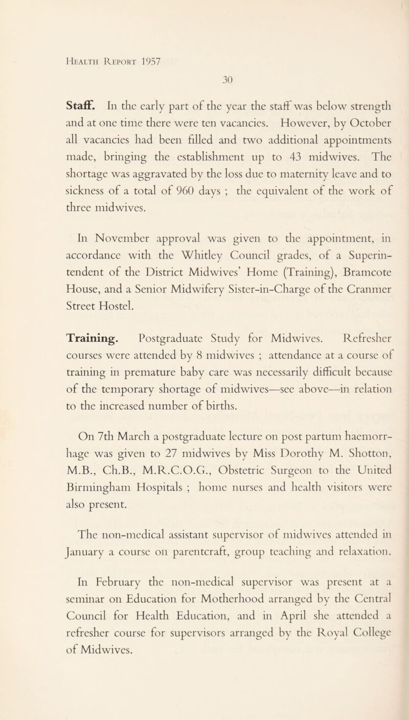 30 Staff. In the early part of the year the staff was below strength and at one time there were ten vacancies. However, by October all vacancies had been filled and two additional appointments made, bringing the establishment up to 43 mid wives. The shortage was aggravated by the loss due to maternity leave and to sickness of a total of 960 days ; the equivalent of the work of three mid wives. In November approval was given to the appointment, in accordance with the Whitley Council grades, of a Superin¬ tendent of the District Midwives’ Home (Training), Bramcote House, and a Senior Midwifery Sister-in-Charge of the Cranmer Street Hostel. Training. Postgraduate Study for Midwives. Refresher courses were attended by 8 midwives ; attendance at a course of training in premature baby care was necessarily difficult because of the temporary shortage of midwives—see above—in relation to the increased number of births. On 7th March a postgraduate lecture on post partum haemorr¬ hage was given to 27 midwives by Miss Dorothy M. Shotton, M.B., Ch.B., M.R.C.O.G., Obstetric Surgeon to the United Birmingham Hospitals ; home nurses and health visitors were also present. The non-medical assistant supervisor of midwives attended in January a course on parentcraft, group teaching and relaxation. In February the non-medical supervisor was present at a seminar on Education for Motherhood arranged by the Central Council for Health Education, and in April she attended a refresher course for supervisors arranged by the Royal College of Midwives.