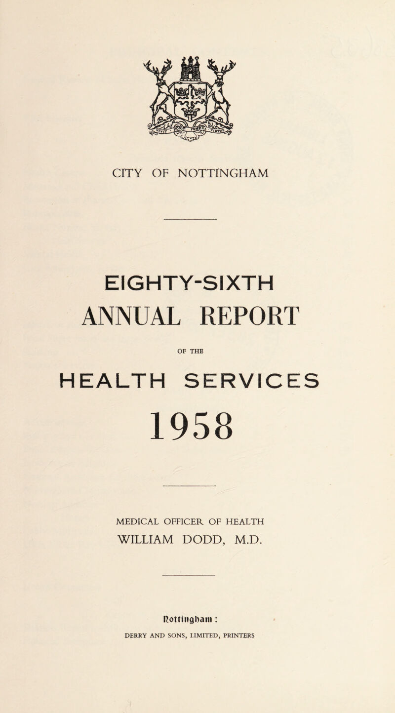 CITY OF NOTTINGHAM EIGHTY-SIXTH ANNUAL REPORT HEALTH SERVICES 1958 MEDICAL OFFICER OF HEALTH WILLIAM DODD, M.D. nottingham: DERRY AND SONS, LIMITED, PRINTERS