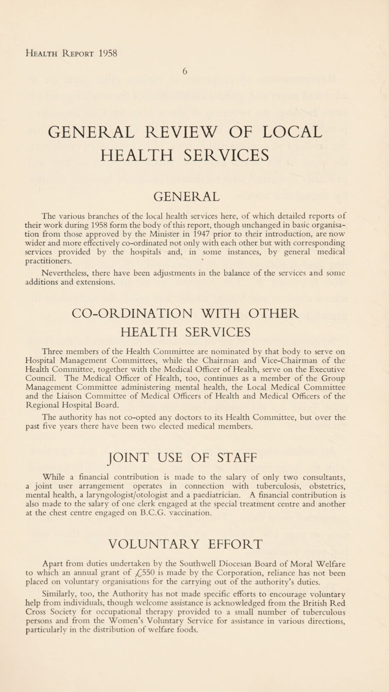 6 GENERAL REVIEW OF LOCAL HEALTH SERVICES GENERAL The various branches of the local health services here, of which detailed reports of their work during 1958 form the body of this report, though unchanged in basic organisa¬ tion from those approved by the Minister in 1947 prior to their introduction, are now wider and more effectively co-ordinated not only with each other but with corresponding services provided by the hospitals and, in some instances, by general medical practitioners. Nevertheless, there have been adjustments in the balance of the services and some additions and extensions. CO-ORDINATION WITH OTHER HEALTH SERVICES Three members of the Health Committee are nominated by that body to serve on Hospital Management Committees, while the Chairman and Vice-Chairman of the Health Committee, together with the Medical Officer of Health, serve on the Executive Council. The Medical Officer of Health, too, continues as a member of the Group Management Committee administering mental health, the Local Medical Committee and the Liaison Committee of Medical Officers of Health and Medical Officers of the Regional Hospital Board. The authority has not co-opted any doctors to its Health Committee, but over the past five years there have been two elected medical members. JOINT USE OF STAFF While a financial contribution is made to the salary of only two consultants, a joint user arrangement operates in connection with tuberculosis, obstetrics, mental health, a laryngologist/otologist and a paediatrician. A financial contribution is also made to the salary of one clerk engaged at the special treatment centre and another at the chest centre engaged on B.C.G. vaccination. VOLUNTARY EFFORT Apart from duties undertaken by the Southwell Diocesan Board of Moral Welfare to which an annual grant of ^{^550 is made by the Corporation, reliance has not been placed on voluntary organisations for the carrying out of the authority’s duties. Similarly, too, the Authority has not made specific efforts to encourage voluntary help from individuals, though welcome assistance is acknowledged from the British Red Cross Society for occupational therapy provided to a small number of tuberculous persons and from the Women’s Voluntary Service for assistance in various directions, particularly in the distribution of welfare foods.