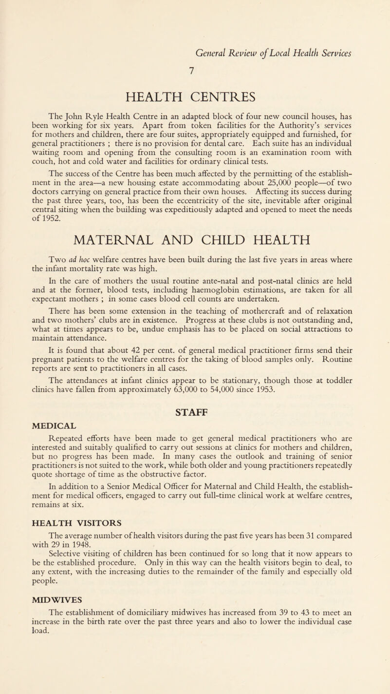 HEALTH CENTRES The John Ryle Health Centre in an adapted block of four new council houses, has been working for six years. Apart from token facilities for the Authority’s services for mothers and children, there are four suites, appropriately equipped and furnished, for general practitioners ; there is no provision for dental care. Each suite has an individual waiting room and opening from the consulting room is an examination room with couch, hot and cold water and facilities for ordinary clinical tests. The success of the Centre has been much affected by the permitting of the establish¬ ment in the area—a new housing estate accommodating about 25,000 people—of two doctors carrying on general practice from their own houses. Affecting its success during the past three years, too, has been the eccentricity of the site, inevitable after original central siting when the building was expeditiously adapted and opened to meet the needs of 1952. MATERNAL AND CHILD HEALTH Two ad hoc welfare centres have been built during the last five years in areas where the infant mortality rate was high. In the care of mothers the usual routine ante-natal and post-natal clinics are held and at the former, blood tests, including haemoglobin estimations, are taken for all expectant mothers ; in some cases blood cell counts are undertaken. There has been some extension in the teaching of mothercraft and of relaxation and two mothers’ clubs are in existence. Progress at these clubs is not outstanding and, what at times appears to be, undue emphasis has to be placed on social attractions to maintain attendance. It is found that about 42 per cent, of general medical practitioner firms send their pregnant patients to the welfare centres for the taking of blood samples only. Routine reports are sent to practitioners in all cases. The attendances at infant clinics appear to be stationary, though those at toddler clinics have fallen from approximately 63,000 to 54,000 since 1953. STAFF MEDICAL Repeated efforts have been made to get general medical practitioners who are interested and suitably qualified to carry out sessions at clinics for mothers and children, but no progress has been made. In many cases the outlook and training of senior practitioners is not suited to the work, while both older and young practitioners repeatedly quote shortage of time as the obstructive factor. In addition to a Senior Medical Officer for Maternal and Child Health, the establish¬ ment for medical officers, engaged to carry out full-time clinical work at welfare centres, remains at six. HEALTH VISITORS The average number of health visitors during the past five years has been 31 compared with 29 in 1948. Selective visiting of children has been continued for so long that it now appears to be the established procedure. Only in this way can the health visitors begin to deal, to any extent, with the increasing duties to the remainder of the family and especially old people. MID WIVES The estabhshment of domiciliary midwives has increased from 39 to 43 to meet an increase in the birth rate over the past three years and also to lower the individual case load.