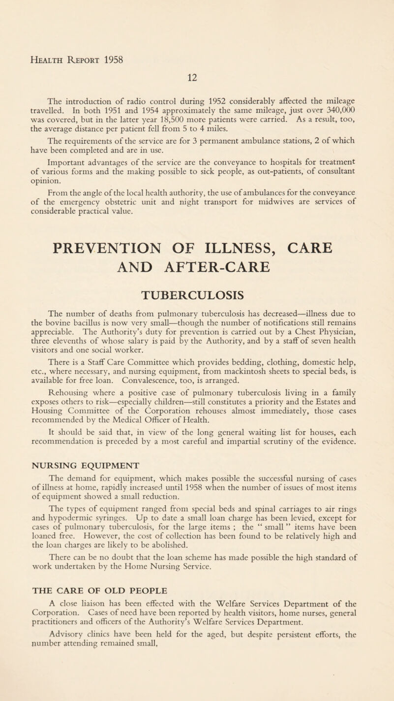 12 The introduction of radio control during 1952 considerably affected the mileage travelled. In both 1951 and 1954 approximately the same mileage, just over 340,000 was covered, but in the latter year 18,500 more patients were carried. As a result, too, the average distance per patient fell from 5 to 4 miles. The requirements of the service are for 3 permanent ambulance stations, 2 of which have been completed and are in use. Important advantages of the service are the conveyance to hospitals for treatment of various forms and the making possible to sick people, as out-patients, of consultant opinion. From the angle of the local health authority, the use of ambulances for the conveyance of the emergency obstetric unit and night transport for midwives are services of considerable practical value. PREVENTION OF ILLNESS, CARE AND AFTER-CARE TUBERCULOSIS The number of deaths from pulmonary tuberculosis has decreased—illness due to the bovine baciUus is now very small—though the number of notifications still remains appreciable. The Authority’s duty for prevention is carried out by a Chest Physician, three elevenths of whose salary is paid by the Authority, and by a staff of seven health visitors and one social worker. There is a Staff Care Committee which provides bedding, clothing, domestic help, etc., where necessary, and nursing equipment, from mackintosh sheets to special beds, is available for free loan. Convalescence, too, is arranged. Rehousing where a positive case of pulmonary tuberculosis living in a family exposes others to risk—especially children—still constitutes a priority and the Estates and Housing Committee of the Corporation rehouses almost immediately, those cases recommended by the Medical Officer of Health. It should be said that, in view of the long general waiting list for houses, each recommendation is preceded by a most careful and impartial scrutiny of the evidence. NURSING EQUIPMENT The demand for equipment, which makes possible the successful nursing of cases of illness at home, rapidly increased until 1958 when the number of issues of most items of equipment showed a small reduction. The types of equipment ranged from special beds and spinal carriages to air rings and hypodermic syringes. Up to date a small loan charge has been levied, except for cases of pulmonary tuberculosis, for the large items ; the “ small ” items have been loaned free. However, the cost of collection has been found to be relatively high and the loan charges are likely to be abolished. There can be no doubt that the loan scheme has made possible the high standard of work undertaken by the Home Nursing Service. THE CARE OF OLD PEOPLE A close liaison has been effected with the Welfare Services Department of the Corporation. Cases of need have been reported by health visitors, home nurses, general practitioners and officers of the Authority’s Welfare Services Department. Advisory clinics have been held for the aged, but despite persistent efforts, the number attending remained small,