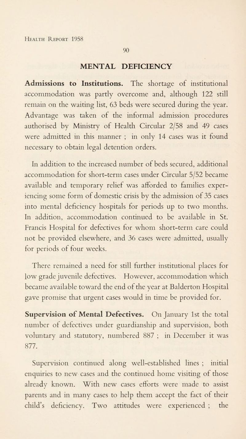 90 MENTAL DEFICIENCY Admissions to Institutions. The shortage of institutional accommodation was partly overcome and, although 122 still remain on the waiting list, 63 beds were secured during the year. Advantage was taken of the informal admission procedures authorised by Ministry of Health Circular 2/58 and 49 cases were admitted in this manner ; in only 14 cases was it found necessary to obtain legal detention orders. In addition to the increased number of beds secured, additional accommodation for short-term cases under Circular 5/52 became available and temporary relief was afforded to families exper¬ iencing some form of domestic crisis by the admission of 35 cases into mental deficiency hospitals for periods up to two months. In addition, accommodation continued to be available in St. Francis Hospital for defectives for whom short-term care could not be provided elsewhere, and 36 cases were admitted, usually for periods of four weeks. There remained a need for still further institutional places for low grade juvenile defectives. However, accommodation which became available toward the end of the year at Balderton Hospital gave promise that urgent cases would in time be provided for. Supervision of Mental Defectives. On January 1st the total number of defectives under guardianship and supervision, both voluntary and statutory, numbered 887 ; in December it was 877. Supervision continued along well-established lines ; initial enquiries to new cases and the continued home visiting of those already known. With new cases efforts were made to assist parents and in many cases to help them accept the fact of their child’s deficiency. Two attitudes were experienced ; the