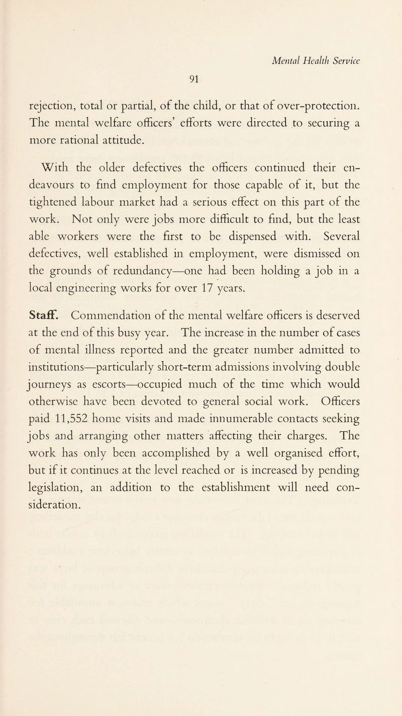 91 rejection, total or partial, of the child, or that of over-protection. The mental welfare officers’ efforts were directed to securing a more rational attitude. With the older defectives the officers continued their en¬ deavours to find employment for those capable of it, but the tightened labour market had a serious effect on this part of the work. Not only were jobs more difficult to find, but the least able workers were the first to be dispensed with. Several defectives, well established in employment, were dismissed on the grounds of redundancy—one had been holding a job in a local engineering works for over 17 years. Staff. Commendation of the mental welfare officers is deserved at the end of this busy year. The increase in the number of cases of mental illness reported and the greater number admitted to institutions—particularly short-term admissions involving double journeys as escorts—occupied much of the time which would otherwise have been devoted to general social work. Officers paid 11,552 home visits and made innumerable contacts seeking jobs and arranging other matters affecting their charges. The work has only been accomplished by a well organised effort, but if it continues at the level reached or is increased by pending legislation, an addition to the establishment will need con¬ sideration.