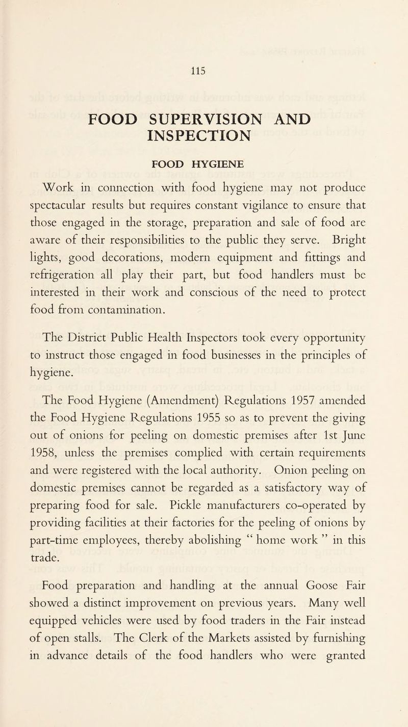 FOOD SUPERVISION AND INSPECTION FOOD HYGIENE Work in connection with food hygiene may not produce spectacular results but requires constant vigilance to ensure that those engaged in the storage, preparation and sale of food are aware of their responsibilities to the public they serve. Bright lights, good decorations, modern equipment and fittings and refrigeration all play their part, but food handlers must be interested in their work and conscious of the need to protect food from contamination. The District Public Health Inspectors took every opportunity to instruct those engaged in food businesses in the principles of hygiene. The Food Hygiene (Amendment) Regulations 1957 amended the Food Hygiene Regulations 1955 so as to prevent the giving out of onions for peeling on domestic premises after 1st June 1958, unless the premises complied with certain requirements and were registered with the local authority. Onion peeling on domestic premises cannot be regarded as a satisfactory way of preparing food for sale. Pickle manufacturers co-operated by providing facilities at their factories for the peeling of onions by part-time employees, thereby abolishing “ home work ” in this trade. Food preparation and handling at the annual Goose Fair showed a distinct improvement on previous years. Many well equipped vehicles were used by food traders in the Fair instead of open stalls. The Clerk of the Markets assisted by furnishing in advance details of the food handlers who were granted