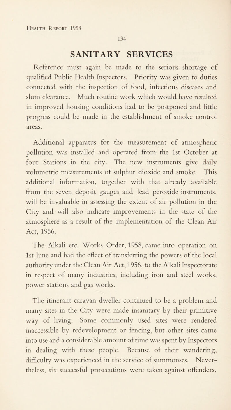 134 SANITARY SERVICES Reference must again be made to the serious shortage of qualified Public Health Inspectors. Priority was given to duties connected with the inspection of food, infectious diseases and slum clearance. Much routine work which would have resulted in improved housing conditions had to be postponed and little progress could be made in the establishment of smoke control areas. Additional apparatus for the measurement of atmospheric pollution was installed and operated from the 1st October at four Stations in the city. The new instruments give daily volumetric measurements of sulphur dioxide and smoke. This additional information, together with that already available from the seven deposit gauges and lead peroxide instruments, will be invaluable in assessing the extent of air pollution in the City and will also indicate improvements in the state of the atmosphere as a result of the implementation of the Clean Air Act, 1956. The Alkali etc. Works Order, 1958, came into operation on 1st June and had the effect of transferring the powers of the local authority under the Clean Air Act, 1956, to the Alkali Inspectorate in respect of many industries, including iron and steel works, power stations and gas works. The itinerant caravan dweller continued to be a problem and many sites in the City were made insanitary by their primitive way of living. Some commonly used sites were rendered inaccessible by redevelopment or fencing, but other sites came into use and a considerable amount of time was spent by Inspectors in dealing with these people. Because of their wandering, difficulty was experienced in the service of summonses. Never¬ theless, six successful prosecutions were taken against offenders.
