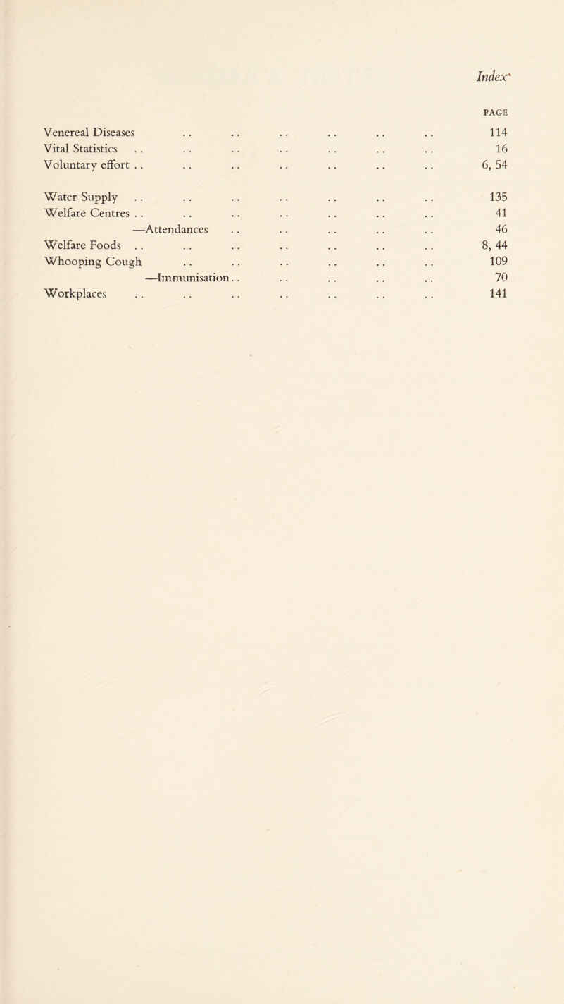 PAGE Venereal Diseases .. .. .. .. .. .. 114 Vital Statistics .. .. .. .. .. .. .. 16 Voluntary effort .. .. .. .. .. .. .. 6, 54 Water Supply .. .. .. .. .. ., .. 135 Welfare Centres .. .. .. .. .. .. .. 41 —Attendances .. .. .. .. .. 46 Welfare Foods .. .. .. .. .. .. .. 8, 44 Whooping Cough .. .. .. .. .. .. 109 —Immunisation.. .. .. .. .. 70