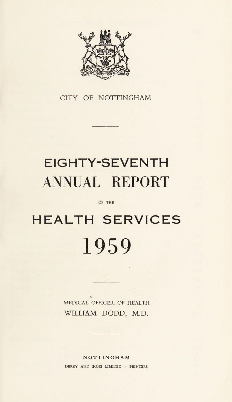 CITY OF NOTTINGHAM EIGHTY-SEVENTH ANNUAL REPORT HEALTH SERVICES 1959 MEDICAL OFFICER OF HEALTH WILLIAM DODD, M.D. NOTTINGHAM DERRY AND SONS LIMITED • PRINTERS