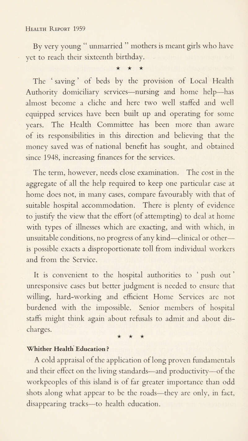 By very young “ unmarried ” mothers is meant girls who have yet to reach their sixteenth birthday. ★ ★ ★ The ‘ saving ’ of beds by the provision of Local Health Authority domiciliary services—nursing and home help—has almost become a cliche and here two well staffed and well equipped services have been built up and operating for some years. The Health Committee has been more than aware of its responsibilities in this direction and believing that the money saved was of national benefit has sought, and obtained since 1948, increasing finances for the services. The term, however, needs close examination. The cost in the aggregate of all the help required to keep one particular case at home does not, in many cases, compare favourably with that of suitable hospital accommodation. There is plenty of evidence to justify the view that the effort (of attempting) to deal at home with types of illnesses which are exacting, and with which, in unsuitable conditions, no progress of any kind—clinical or other— is possible exacts a disproportionate toll from individual workers and from the Service. It is convenient to the hospital authorities to ‘ push out ’ unresponsive cases but better judgment is needed to ensure that willmg, hard-working and efficient Home Services arc not burdened with the impossible. Senior members of hospital staffs might think again about refusals to admit and about dis¬ charges. ★ ★ ★ Whither Health Education ? A cold appraisal of the application of long proven fundamentals and their effect on the living standards—and productivity—of the workpeoples of this island is of far greater importance than odd shots along what appear to be the roads—they arc only, in fact, disappearing tracks—to health education.