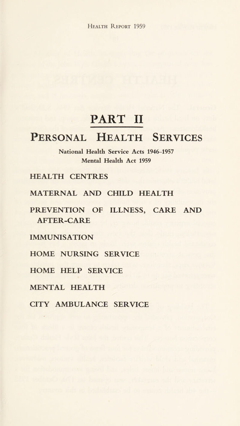 PART II Personal Health Services National Health Service Acts 1946-1957 Mental Health Act 1959 HEALTH CENTRES MATERNAL AND CHILD HEALTH PREVENTION OF ILLNESS, CARE AND AFTER-CARE IMMUNISATION HOME NURSING SERVICE HOME HELP SERVICE MENTAL HEALTH CITY AMBULANCE SERVICE