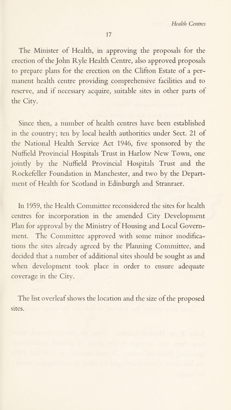17 The Minister of Health, in approving the proposals for the erection of the John Ryle Health Centre, also approved proposals to prepare plans for the erection on the Clifton Estate of a per¬ manent health centre providing comprehensive facilities and to reserve, and if necessary acquire, suitable sites in other parts of the Citv. j Since then, a number of health centres have been established in the country; ten by local health authorities under Sect. 21 of the National Health Service Act 1946, five sponsored by the Nuffield Provincial Hospitals Trust in Harlow New Town, one jointly by the Nuffield Provincial Hospitals Trust and the Rockefeller Foundation in Manchester, and two by the Depart¬ ment of Health for Scotland in Edinburgh and Stranraer. In 1959, the Health Committee reconsidered the sites for health centres for incorporation in the amended City Development Plan for approval by the Ministry of Housing and Local Govern¬ ment. The Committee approved with some minor modifica¬ tions the sites already agreed by the Planning Committee, and decided that a number of additional sites should be sought as and when development took place in order to ensure adequate coverage in the City. The list overleaf shows the location and the size of the proposed sites.