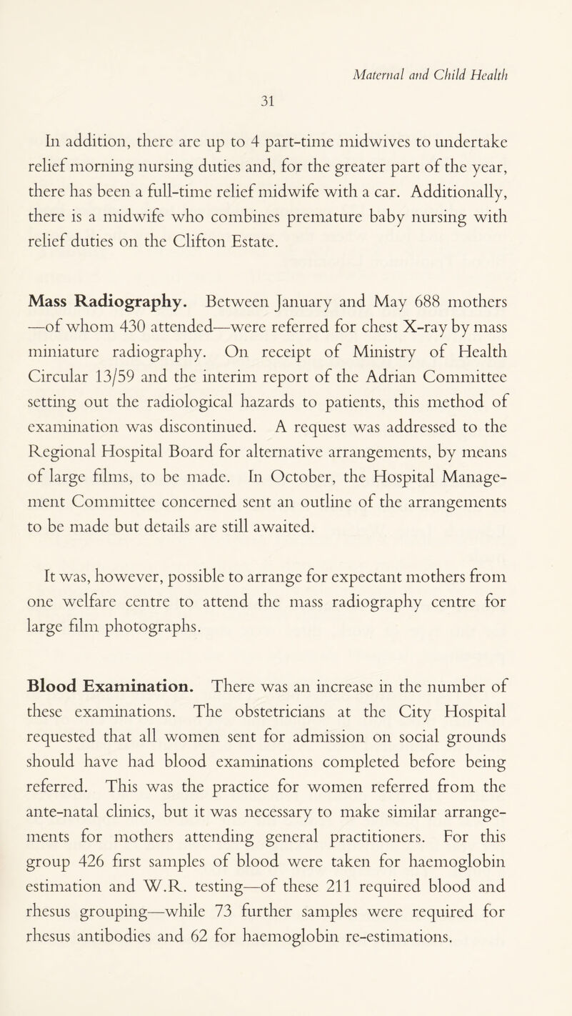 31 In addition, there are up to 4 part-time midwives to undertake relief morning nursing duties and, for the greater part of the year, there has been a full-time relief midwife with a car. Additionally, there is a midwife who combines premature baby nursing with relief duties on the Clifton Estate. Mass Radiography. Between January and May 688 mothers —of whom 430 attended—were referred for chest X-ray by mass miniature radiography. On receipt of Ministry of Health Circular 13/59 and the interim report of the Adrian Committee setting out the radiological hazards to patients, this method of examination was discontinued. A request was addressed to the Regional Hospital Board for alternative arrangements, by means of large films, to be made. In October, the Hospital Manage¬ ment Committee concerned sent an outline of the arrangements to be made but details are still awaited. It was, however, possible to arrange for expectant mothers from one welfare centre to attend the mass radiography centre for large film photographs. Blood Examination. There was an increase in the number of these examinations. The obstetricians at the City Hospital requested that all women sent for admission on social grounds should have had blood examinations completed before being referred. This was the practice for women referred from the ante-natal clinics, but it was necessary to make similar arrange¬ ments for mothers attending general practitioners. For this group 426 first samples of blood were taken for haemoglobin estimation and W.R. testing—of these 211 required blood and rhesus grouping—while 73 further samples were required for