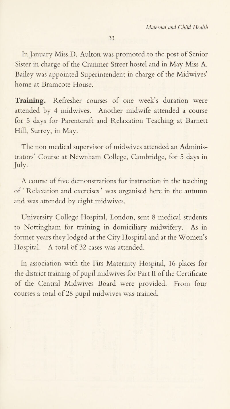 33 In January Miss D. Aulton was promoted to the post of Senior Sister in charge of the Cranmer Street hostel and in May Miss A. Bailey was appointed Superintendent in charge of the Midwives’ home at Bramcote House. Training. Refresher courses of one week’s duration were attended by 4 mid wives. Another midwife attended a course for 5 days for Parentcraft and Relaxation Teaching at Barnett Hill, Surrey, in May. The non medical supervisor of midwives attended an Adminis¬ trators’ Course at Newnham College, Cambridge, for 5 days in July. A course of five demonstrations for instruction in the teaching of ‘ Relaxation and exercises ’ was organised here in the autumn and was attended by eight midwives. University College Hospital, London, sent 8 medical students to Nottingham for training in domiciliary midwifery. As in former years they lodged at the City Hospital and at the Women’s Hospital. A total of 32 cases was attended. In association with the Firs Maternity Hospital, 16 places for the district training of pupil midwives for Part II of the Certificate of the Central Midwives Board were provided. From four courses a total of 28 pupil midwives was trained.