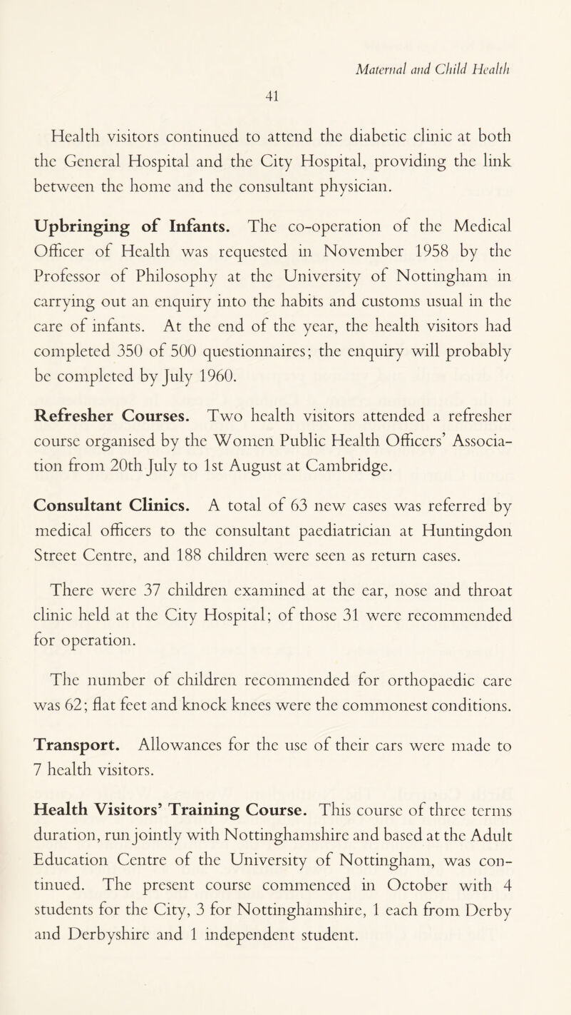 41 Hcaltli visitors continued to attend the diabetic clinic at both the General Hospital and the City Hospital, providing the link between the home and the consultant physician. Upbringing of Infants. The co-operation of the Medical Officer of Health was requested in November 1958 by the Professor of Philosophy at the University of Nottingham in carrying out an enquiry into the habits and customs usual in the care of infants. At the end of the year, the health visitors had completed 350 of 500 questionnaires; the enquiry will probably be completed by July 1960. Refresher Courses. Two health visitors attended a refresher course organised by the Women Public Health Officers’ Associa¬ tion from 20th July to 1st August at Cambridge. Consultant Clinics. A total of 63 new cases was referred by medical officers to the consultant paediatrician at Huntingdon Street Centre, and 188 children were seen as return cases. There were 37 children examined at the ear, nose and throat clinic held at the City Hospital; of those 31 were recommended for operation. The number of children recommended for orthopaedic care was 62; flat feet and knock knees were the commonest conditions. Transport. Allowances for the use of their cars were made to 7 health visitors. Health Visitors’ Training Course. This course of three terms duration , run jointly with Nottinghamshire and based at the Adult Education Centre of the University of Nottingham, was con¬ tinued. The present course commenced in October with 4 students for the City, 3 for Nottinghamshire, 1 each from Derby and Derbyshire and 1 independent student.