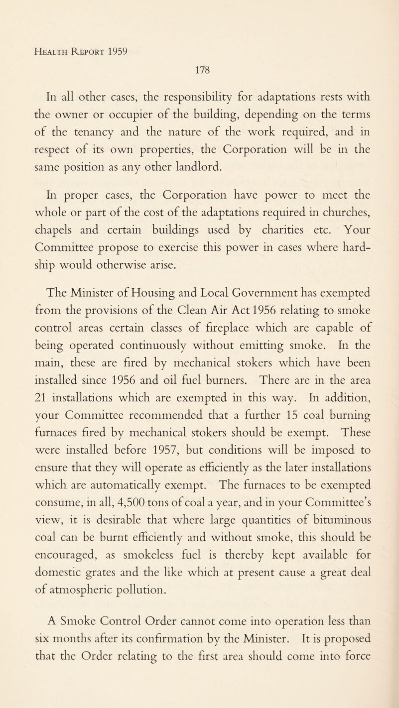 178 In all other cases, the responsibility for adaptations rests with the owner or occupier of the building, depending on the terms of the tenancy and the nature of the work required, and in respect of its own properties, the Corporation will be in the same position as any other landlord. In proper cases, the Corporation have power to meet the whole or part of the cost of the adaptations required m churches, chapels and certain buildings used by charities etc. Your Committee propose to exercise this power in cases where hard¬ ship would otherwise arise. The Minister of Housing and Local Government has exempted from the provisions of the Clean Air Act 1956 relating to smoke control areas certain classes of fireplace which are capable of being operated continuously without emitting smoke. In the main, these are fired by mechanical stokers which have been installed since 1956 and oil fuel burners. There are in the area 21 installations which are exempted in this way. In addition, your Committee recommended that a further 15 coal burning furnaces fired by mechanical stokers should be exempt. These were installed before 1957, but conditions will be imposed to ensure that they will operate as efficiently as the later installations which are automatically exempt. The furnaces to be exempted consume, in all, 4,500 tons of coal a year, and in your Committee’s view, it is desirable that where large quantities of bituminous coal can be burnt efficiently and without smoke, this should be encouraged, as smokeless fuel is thereby kept available for domestic grates and the like which at present cause a great deal of atmospheric pollution. A Smoke Control Order cannot come into operation less than six months after its confirmation by the Minister. It is proposed that the Order relating to the first area should come into force