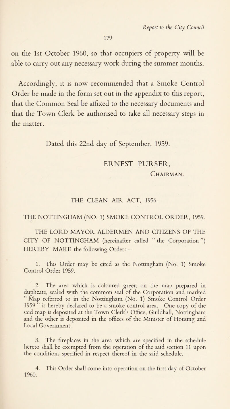 on the 1st October 1960, so that occupiers of property will be able to carry out any necessary work during the summer months. Accordingly, it is now recommended that a Smoke Control Order be made in the form set out in the appendix to this report, that the Common Seal be affixed to the necessary documents and that the Town Clerk be authorised to take all necessary steps in the matter. Dated this 22nd day of September, 1959. ERNEST PURSER, Chairman. THE CLEAN AIR ACT, 1956. TIEE NOTTINGHAM (NO. 1) SMOKE CONTROL ORDER, 1959. THE LORD MAYOR ALDERMEN AND CITIZENS OF THE CITY OF NOTTINGHAM (hereinafter called “ the Corporation ”) HEREBY MAKE the following Order:— 1. This Order may be cited as the Nottingham (No. 1) Smoke Control Order 1959. 2. The area which is coloured green on the map prepared in duplicate, sealed with the common seal of the Corporation and marked “ Map referred to in the Nottingham (No. 1) Smoke Control Order 1959 ” is hereby declared to be a smoke control area. One copy of the said map is deposited at the Town Clerk’s Office, Guildhall, Nottingham and the other is deposited in the offices of the Minister of Housing and Local Government. 3. The fireplaces in the area which are specified in the schedule hereto shall be exempted from the operation of the said section 11 upon the conditions specified in respect thereof in the said schedule. 4. This Order shall come into operation on the first day of October 1960.