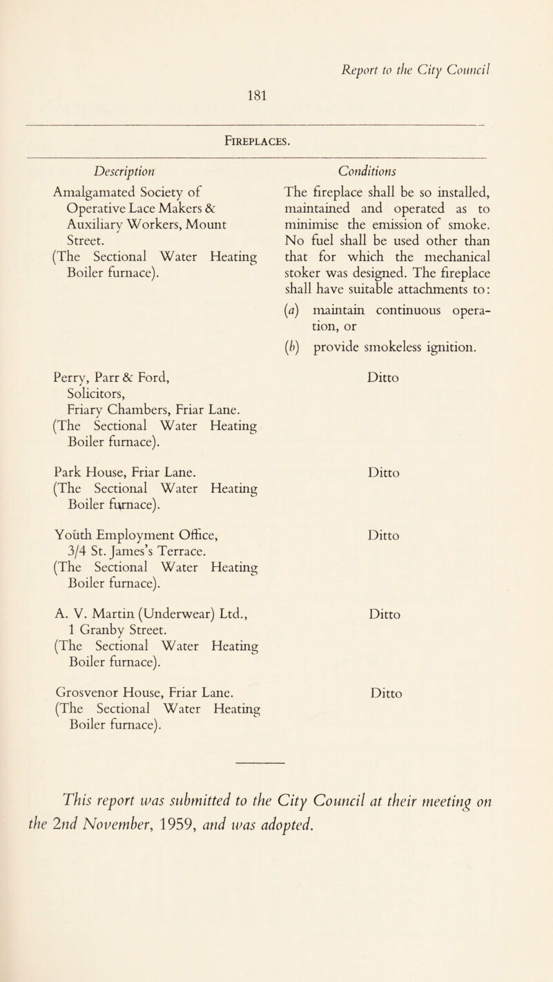 181 Fireplaces. Description Amalgamated Society of Operative Lace Makers & Auxiliary Workers, Mount Street. (The Sectional Water Heating Boiler furnace). Perry, Parr & Ford, Solicitors, Friary Chambers, Friar Lane. (The Sectional Water Heating Boiler furnace). Park House, Friar Lane. (The Sectional Water Heating Boiler furnace). Youth Employment Office, 3/4 St. James’s Terrace. (The Sectional Water Heating Boiler furnace). A. V. Martin (Underwear) Ltd., 1 Granby Street. (The Sectional Water Heating Boiler furnace). Grosvenor House, Friar Lane. (The Sectional Water Heating Boiler furnace). Conditions The fireplace shall be so installed, maintained and operated as to minimise the emission of smoke. No fuel shall be used other than that for which the mechanical stoker was designed. The fireplace shall have suitable attachments to: (^7) maintain continuous opera¬ tion, or (/)) provide smokeless ignition. Ditto Ditto Ditto Ditto Ditto This report was submitted to the City Council at their meeting on the 2nd November, 1959, and was adopted.