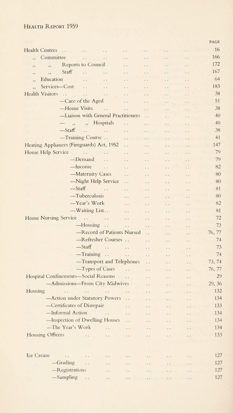 Health Centres . . ,, Committee ,, ,, Reports to Council „ ,, Staff ,, Education ,, Services—Cost Health Visitors . . —Care of the Aged —Home Visits —Liaison with General Practitioners — ,, ,, Hospitals —Staff —Training Course . . Heating Appliances (Fireguards) Act, 1952 .. Home Help Service —Demand —Income —Maternity Cases —Night Help Service —Staff —Tuberculosis —Year’s Work —Waiting List. . Home Nursing Service —Housing .. —Record of Patients Nursed —Refresher Courses .. —Staff —Training . . —Transport and Telephones —Types of Cases Hospital Confinements—Social Reasons —Admissions—From City Midwives Housing —Action under Statutory Powers . . —Certificates of Disrepair —Informal Action —Inspection of Dwelling Houses —The Year’s Work Housing Officers PAGE 16 166 172 167 64 183 38 51 38 40 40 38 41 147 79 79 82 80 80 81 80 82 81 72 73 76, 77 74 73 74 73, 74 76, 77 29 29, 36 132 134 133 134 134 134 133 Ice Cream .. .. .. .. .. .. .. 127 —Grading . . . . . . . . . . .. 127 —Registrations . . . . . . . . . . 127