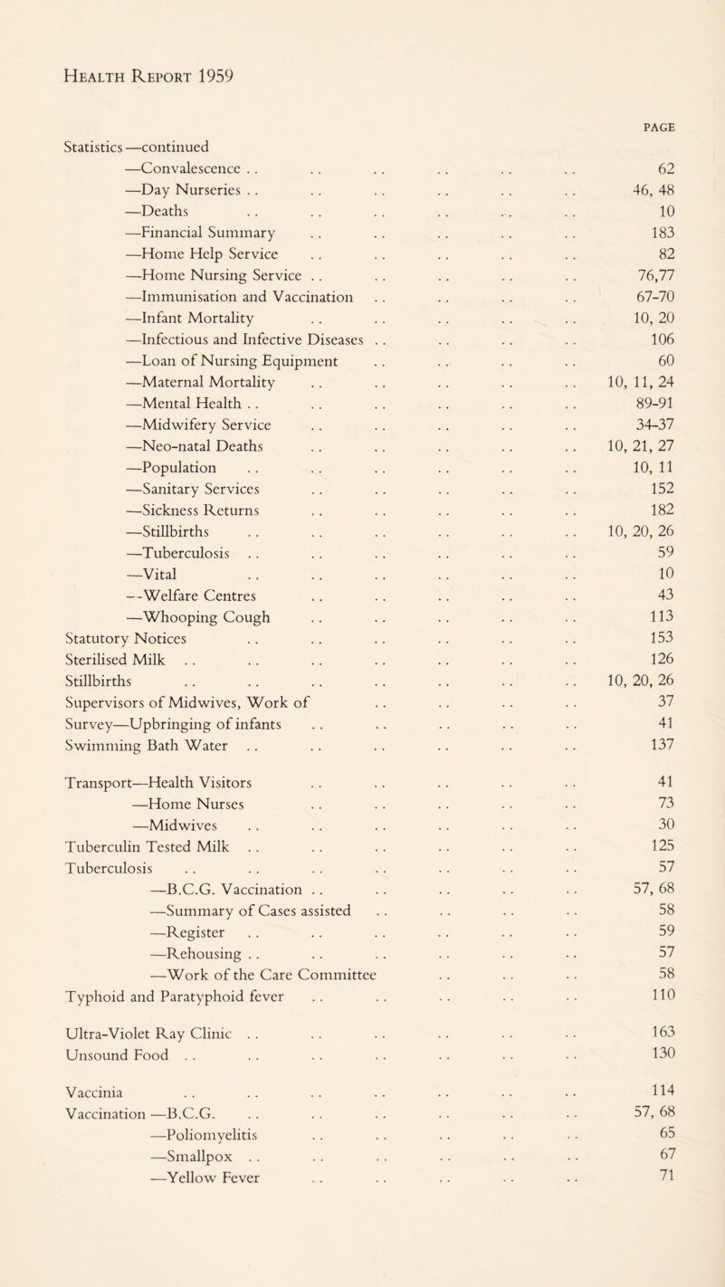 Statistics —continued —Convalescence .. —Day Nurseries .. —Deaths —Financial Summary —Home Help Service —Home Nursing Service .. —Immunisation and Vaccination —Infant Mortality —Infectious and Infective Diseases —Loan of Nursing Equipment —Maternal Mortality —Mental Health .. —Midwifery Service —Neo-natal Deaths —Population —Sanitary Services —Sickness Returns —Stillbirths —Tuberculosis —Vital —Welfare Centres —Whooping Cough Statutory Notices Sterilised Milk Stillbirths Supervisors of Midwives, Work of Survey—Upbringing of infants Swimming Bath Water Transport—Health Visitors —Home Nurses —Midwives Tuberculin Tested Milk Tuberculosis —B.C.G. Vaccination .. —Summary of Cases assisted —Register —Rehousing .. —Work of the Care Committee Typhoid and Paratyphoid fever Ultra-Violet Ray Clinic .. Unsound Food . . Vaccinia Vaccination—B.C.G. —Poliomyelitis —Smallpox . . —Yellow Fever PAGE 62 46, 48 10 183 82 76,77 67-70 10, 20 106 60 10, 11, 24 89-91 34-37 10, 21, 27 10, 11 152 182 10, 20, 26 59 10 43 113 153 126 10, 20, 26 37 41 137 41 73 30 125 57 57, 68 58 59 57 58 110 163 130 114 57, 68 65 67 71