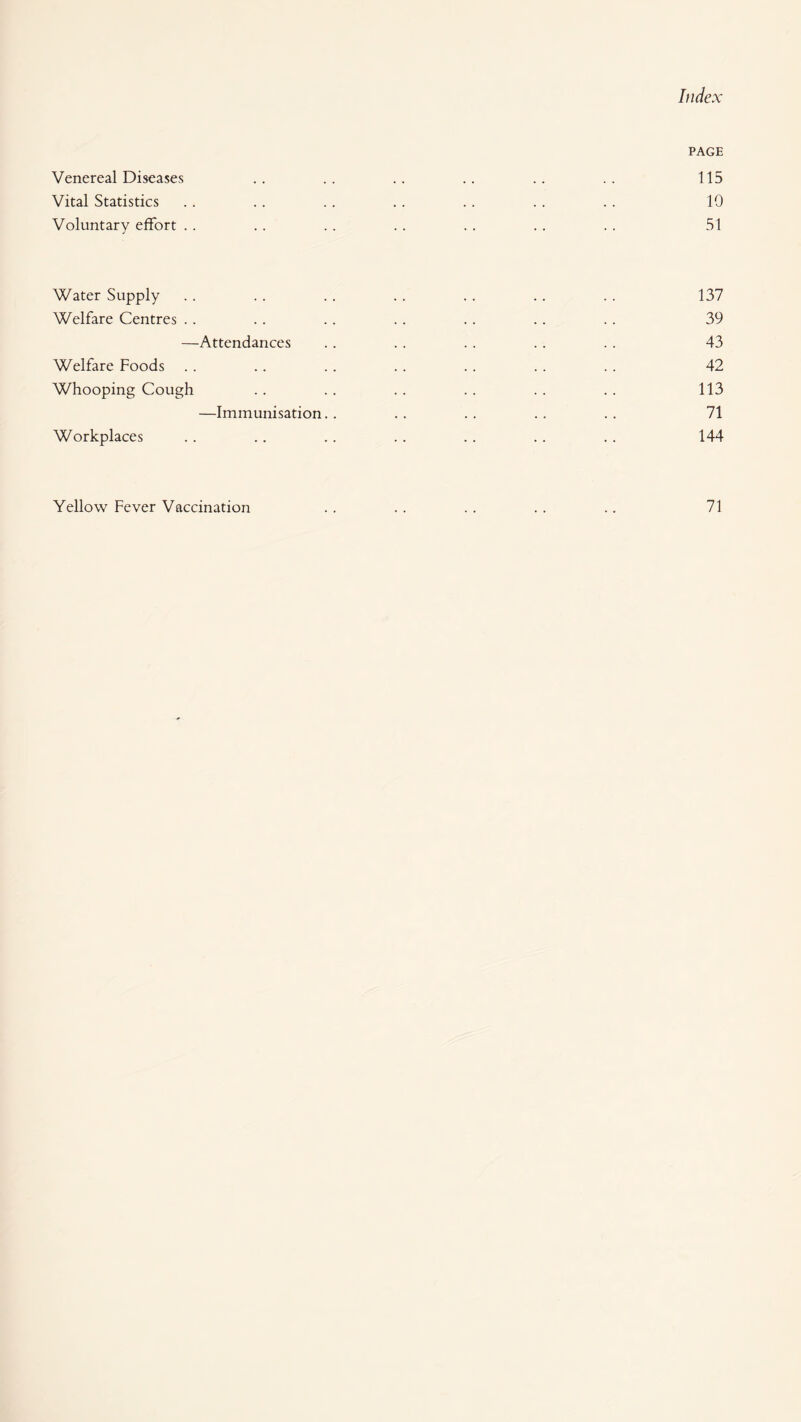 PAGE Venereal Diseases .. .. .. .. .. .. 115 Vital Statistics ,. . . .. .. .. .. .. 10 Voluntary effort .. .. .. .. . . .. .. 51 Water Supply .. .. . . .. .. .. .. 137 Welfare Centres .. .. .. .. .. .. .. 39 —Attendances .. .. .. .. .. 43 Welfare Foods . . .. .. .. .. .. .. 42 Whooping Cough . . . . . . .. . . .. 113 —Immunisation. . . . . . . . .. 71 Workplaces .. .. .. .. .. .. .. 144 Yellow Fever Vaccination 71