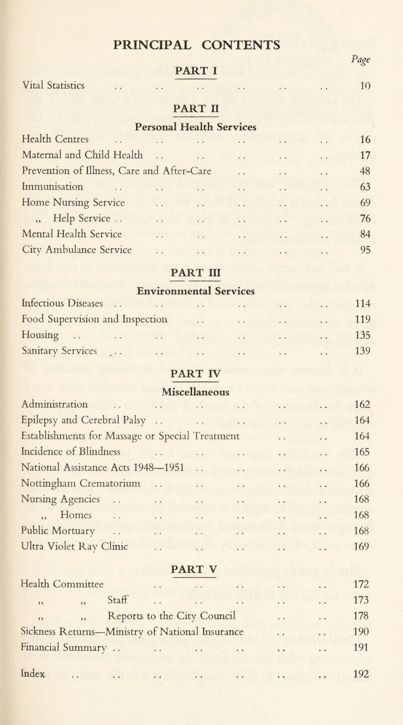 PRINCIPAL CONTENTS Vital Statistics PART I PART II Personal Health Services Health Centres Maternal and Child Health Prevention of Illness, Care and After-Care Immunisation Home Nursing Service ,, Help Service .. Mental Health Service Citv Ambulance Service PART III Environmental Services Infectious Diseases .. Food Supervision and Inspection Housing Sanitary Services PART IV Miscellaneous Administration Epilepsy and Cerebral Palsy . . Establishments for Massage or Special Treatment Incidence of Blindness National Assistance Acts 1948—1951 Nottingham Crematorium Nursing Agencies ,, Homes Public Mortuary Ultra Violet Ray Clinic PART V Health Committee ,, ,, Staff ,, ,, Reports to the City Council Sickness Returns—Ministry of National Insurance Financial Summary .. Page 10 16 17 48 63 69 76 84 95 114 119 135 139 162 164 164 165 166 166 168 168 168 169 172 173 178 190 191 Index 192