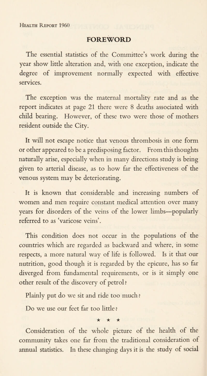 FOREWORD The essential statistics of the Committee’s work during the year show little alteration and, with one exception, indicate the degree of improvement normally expected with effective services. The exception was the maternal mortality rate and as the report indicates at page 21 there were 8 deaths associated with child bearing. However, of these two were those of mothers resident outside the City. It will not escape notice that venous thrombosis in one form or other appeared to be a predisposing factor. From this thoughts naturally arise, especially when in many directions study is being given to arterial disease, as to how far the effectiveness of the venous system may be deteriorating. It is known that considerable and increasing numbers of women and men require constant medical attention over many years for disorders of the veins of the lower limbs—popularly referred to as Varicose veins’. This condition does not occur in the populations of the countries which are regarded as backward and where, in some respects, a more natural way of life is followed. Is it that our nutrition, good though it is regarded by the epicure, has so far diverged from fundamental requirements, or is it simply one other result of the discovery of petrol ? Plainly put do we sit and ride too much ? Do we use our feet far too little ? ★ ★ ★ Consideration of the whole picture of the health of the community takes one far from the traditional consideration of annual statistics. In these changing days it is the study of social