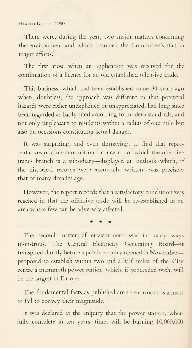 There were, during the year, two major matters concerning the environment and which occupied the Committee’s staff in major efforts. The first arose when an application was received for the continuation of a licence for an old established oftensive trade. This business, which had been established some 80 years ago when, doubtless, the approach was different in that potential hazards were either unexplained or unappreciated, had long since been regarded as badly sited according to modern standards, and not only unpleasant to residents within a radius of one mile but also on occasions constituting actual danger. It was surprising, and even dismaying, to find that repre¬ sentatives of a modern national concern—of which the offensive trades branch is a subsidiary—displayed an outlook which, it the historical records were accurately written, was precisely that of many decades ago. However, the report records that a satisfactory conclusion was reached in that the offensive trade will be re-established in an area where few can be adversely affected. ★ ★ ★ The second matter of environment was in many ways monstrous. The Central Electricity Generating Board—it transpired shortly before a public enquiry opened in November— proposed to establish within two and a half miles of the City centre a mammoth power station which, if proceeded with, will be the largest in Europe. The fundamental facts as published are so enormous as almost to fail to convey their magnitude. It was declared at the enquiry that the power station, when fully complete in ten years’ time, will be burning 10,000,000