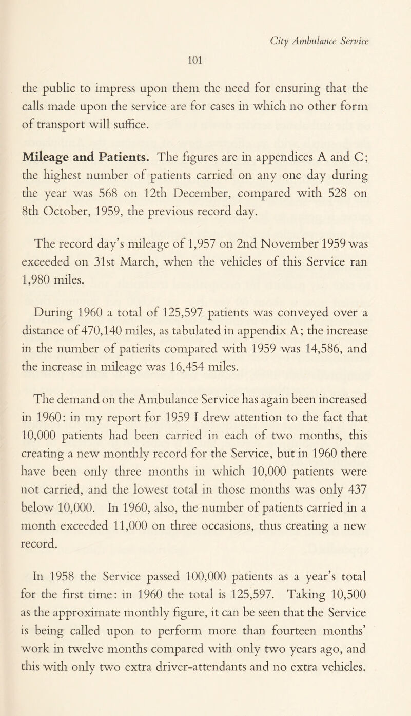 101 the public to impress upon them the need for ensuring that the calls made upon the service are for cases in which no other form of transport will suffice. Mileage and Patients. The figures are in appendices A and C; the highest number of patients carried on any one day during the year was 568 on 12th December, compared with 528 on 8th October, 1959, the previous record day. The record day’s mileage of 1,957 on 2nd November 1959 was exceeded on 31st March, when the vehicles of this Service ran 1,980 miles. During 1960 a total of 125,597 patients was conveyed over a distance of470,140 miles, as tabulated in appendix A; the increase in the number of patients compared with 1959 was 14,586, and the increase in mileage was 16,454 miles. The demand on the Ambulance Service has again been increased in 1960: in my report for 1959 I drew attention to the fact that 10,000 patients had been carried in each of two months, this creating a new monthly record for the Service, but in 1960 there have been only three months in which 10,000 patients were not carried, and the lowest total in those months was only 437 below 10,000. In 1960, also, the number of patients carried in a month exceeded 11,000 on three occasions, thus creating a new record. In 1958 the Service passed 100,000 patients as a year’s total for the first time: in 1960 the total is 125,597. Taking 10,500 as the approximate monthly figure, it can be seen that the Service is being called upon to perform more than fourteen months’ work in twelve months compared with only two years ago, and this with only two extra driver-attendants and no extra vehicles.