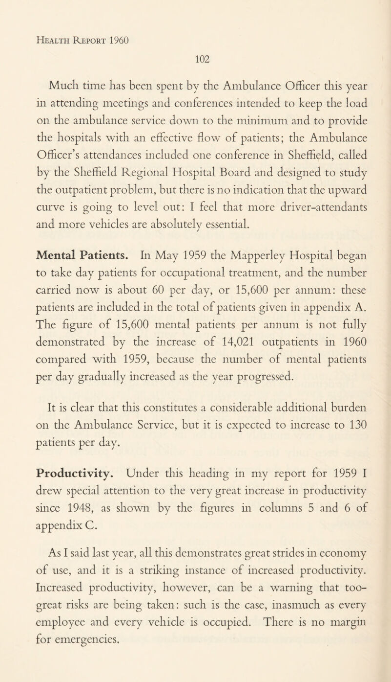102 Much time has been spent by the Ambulance Officer this year in attending meetings and conferences intended to keep the load on the ambulance service down to the minimum and to provide the hospitals with an effective flow of patients; the Ambulance Officer’s attendances included one conference in Sheffield, called by the Sheffield Regional Hospital Board and designed to study the outpatient problem, but there is no indication that the upward curve is going to level out: I feel that more driver-attendants and more vehicles are absolutely essential. Mental Patients. In May 1959 the Mapperley Hospital began to take day patients for occupational treatment, and the number carried now is about 60 per day, or 15,600 per annum: these patients are included in the total of patients given in appendix A. The figure of 15,600 mental patients per annum is not fully demonstrated by the increase of 14,021 outpatients in 1960 compared with 1959, because the number of mental patients per day gradually increased as the year progressed. It is clear that this constitutes a considerable additional burden on the Ambulance Service, but it is expected to increase to 130 patients per day. Productivity. Under this heading in my report for 1959 I drew special attention to the very great increase in productivity since 1948, as shown by the figures in columns 5 and 6 of appendix C. As I said last year, all this demonstrates great strides in economy of use, and it is a striking instance of increased productivity. Increased productivity, however, can be a warning that too- great risks are being taken: such is the case, inasmuch as every employee and every vehicle is occupied. There is no margin for emergencies.