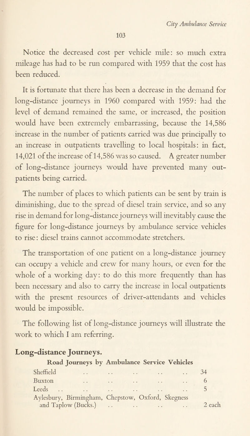 Notice the decreased cost per vehicle mile: so much extra mileage has had to be run compared with 1959 that the cost has been reduced. It is fortunate that there has been a decrease in the demand for long-distance journeys in 1960 compared with 1959: had the level of demand remained the same, or increased, the position would have been extremely embarrassing, because the 14,586 increase in the number of patients carried was due principally to an increase in outpatients travelling to local hospitals: in fact, 14,021 of the increase of 14,586 was so caused. A. greater number of long-distance journeys would have prevented many out¬ patients being carried. The number of places to which patients can be sent by train is diminishing, due to the spread of diesel train service, and so any rise in demand for long-distance journeys will inevitably cause the figure for long-distance journeys by ambulance service vehicles to rise: diesel trains cannot accommodate stretchers. The transportation of one patient on a long-distance journey can occupy a vehicle and crew for many hours, or even for the whole of a working day: to do this more frequently than has been necessary and also to carry the increase in local outpatients with the present resources of driver-attendants and vehicles would be impossible. The following list of long-distance journeys will illustrate the work to which I am referring. Long-distance Journeys. Road Journeys by Ambulance Service Vehicles Sheffield .. .. .. .. .. 34 Buxton .. .. .. .. .. 6 Leeds .. .. .. .. .. .. 5 Aylesbury, Birmmgham, Chepstow, Oxford, Skegness and Taplow (Bucks.) 2 each