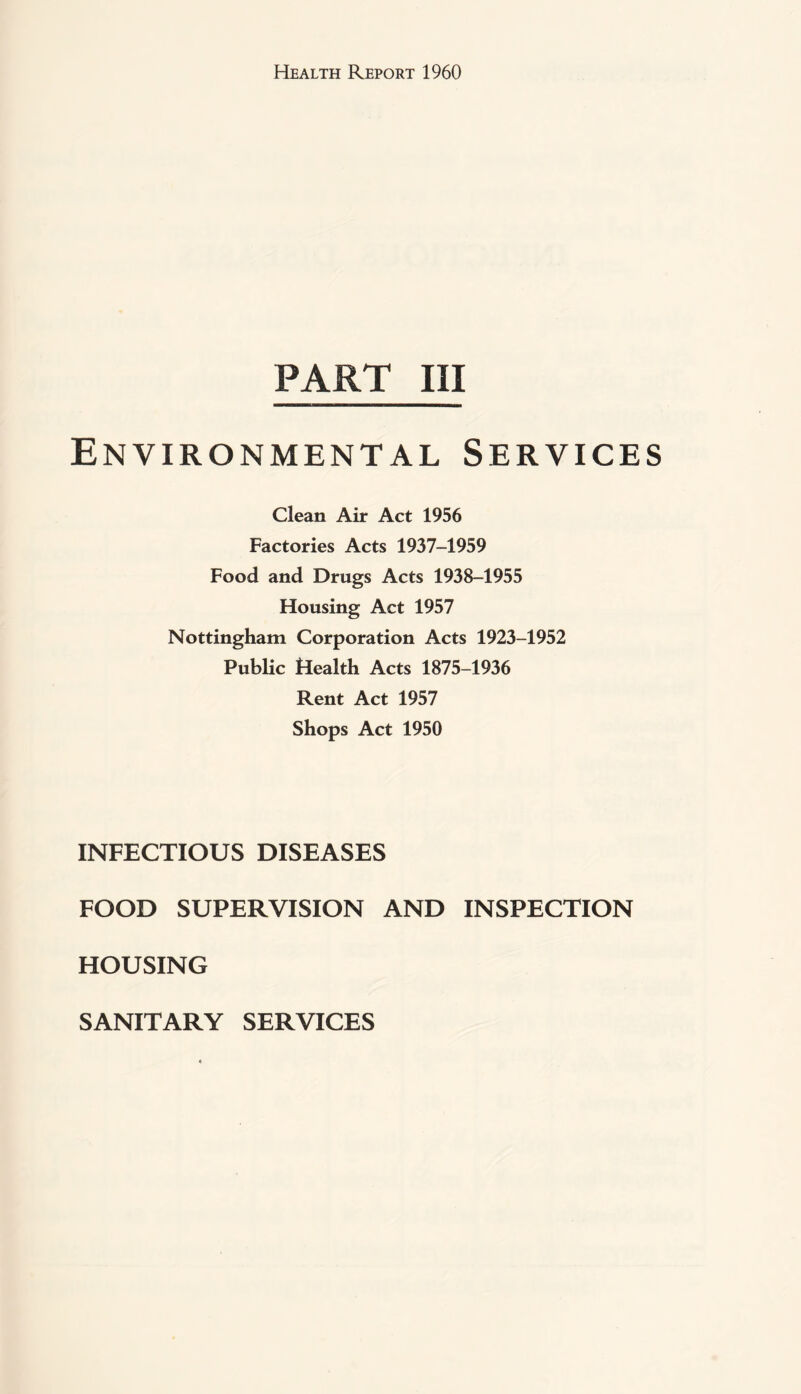 PART III Environmental Services Clean Air Act 1956 Factories Acts 1937-1959 Food and Drugs Acts 1938-1955 Housing Act 1957 Nottingham Corporation Acts 1923-1952 Public Health Acts 1875-1936 Rent Act 1957 Shops Act 1950 INFECTIOUS DISEASES FOOD SUPERVISION AND INSPECTION HOUSING SANITARY SERVICES