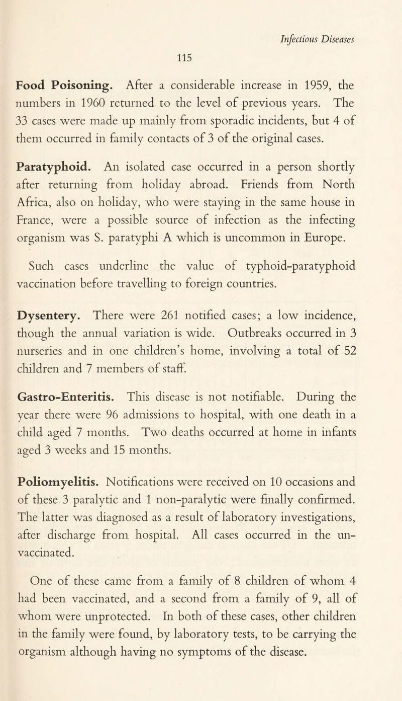 Infectious Diseases 115 Food Poisoning. After a considerable increase in 1959, the numbers in 1960 returned to the level of previous years. The 33 cases were made up mainly from sporadic incidents, but 4 of them occurred in family contacts of 3 of the original cases. Paratyphoid. An isolated case occurred in a person shortly after returning from holiday abroad. Friends from North Africa, also on holiday, who were staying in the same house in France, were a possible source of infection as the infecting organism was S. paratyphi A which is uncommon in Europe. Such cases underline the value of typhoid-paratyphoid vaccination before travelling to foreign countries. Dysentery. There were 261 notified cases; a low incidence, though the annual variation is wide. Outbreaks occurred in 3 nurseries and in one children’s home, involving a total of 52 children and 7 members of staff. Gastro-Enteritis. This disease is not notifiable. During the year there were 96 admissions to hospital, with one death in a child aged 7 months. Two deaths occurred at home in infants aged 3 weeks and 15 months. Poliomyelitis. Notifications were received on 10 occasions and of these 3 paralytic and 1 non-paralytic were finally confirmed. The latter was diagnosed as a result of laboratory investigations, after discharge from hospital. All cases occurred in the un¬ vaccinated. One of these came from a family of 8 children of whom 4 had been vaccinated, and a second from a family of 9, all of whom were unprotected. In both of these cases, other children in the family were found, by laboratory tests, to be carrying the organism although having no symptoms of the disease.