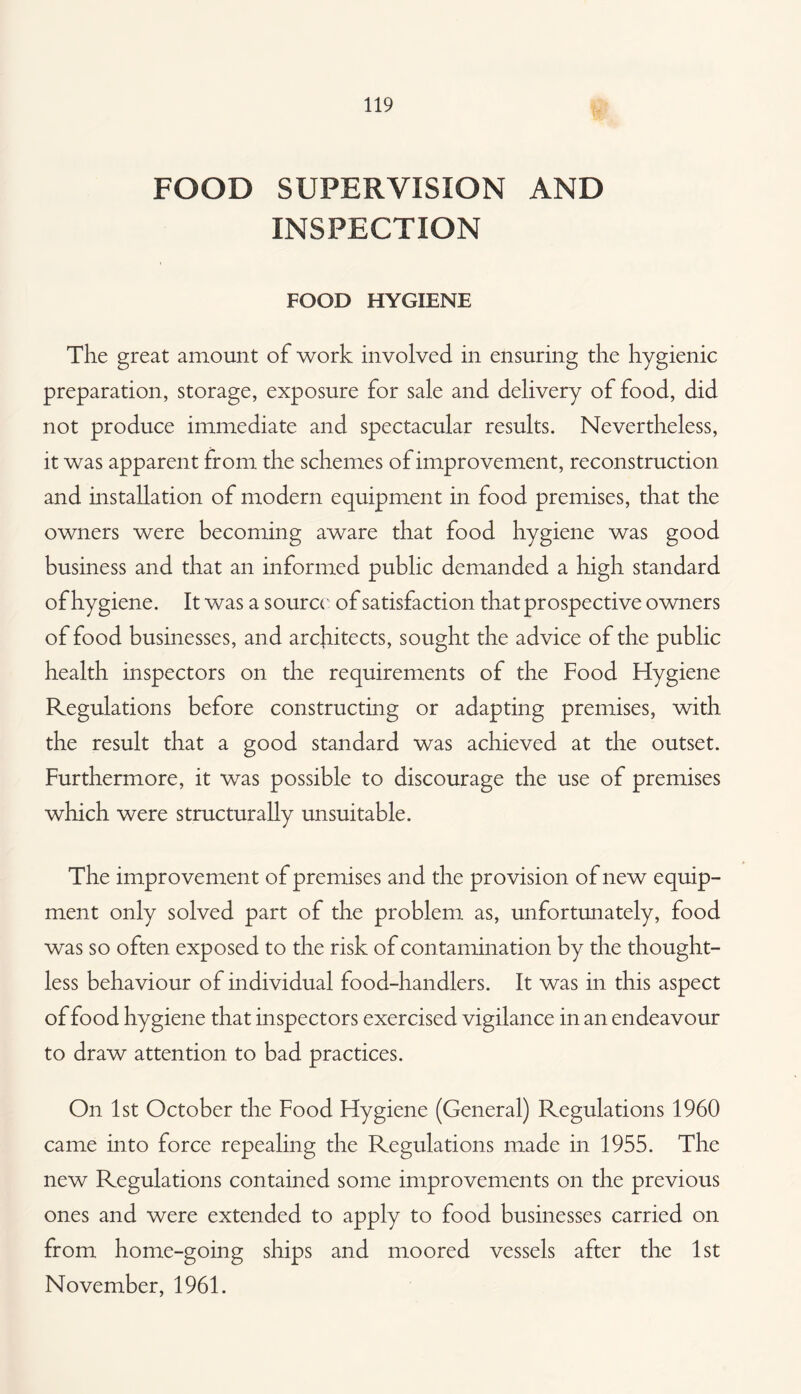 FOOD SUPERVISION AND INSPECTION FOOD HYGIENE The great amount of work involved in ensuring the hygienic preparation, storage, exposure for sale and delivery of food, did not produce immediate and spectacular results. Nevertheless, it was apparent from the schemes of improvement, reconstruction and installation of modern equipment in food premises, that the owners were becoming aware that food hygiene was good business and that an informed public demanded a high standard of hygiene. It was a sourc( of satisfaction that prospective owners of food businesses, and architects, sought the advice of the public health inspectors on the requirements of the Food Hygiene Regulations before constructing or adapting premises, with the result that a good standard was achieved at the outset. Furthermore, it was possible to discourage the use of premises which were structurally unsuitable. The improvement of premises and the provision of new equip¬ ment only solved part of the problem as, unfortunately, food was so often exposed to the risk of contamination by the thought¬ less behaviour of individual food-handlers. It was in this aspect of food hygiene that inspectors exercised vigilance in an endeavour to draw attention to bad practices. On 1st October the Food Hygiene (General) Regulations 1960 came into force repealing the Regulations made in 1955. The new Regulations contained some improvements on the previous ones and were extended to apply to food businesses carried on from home-going ships and moored vessels after the 1st November, 1961.