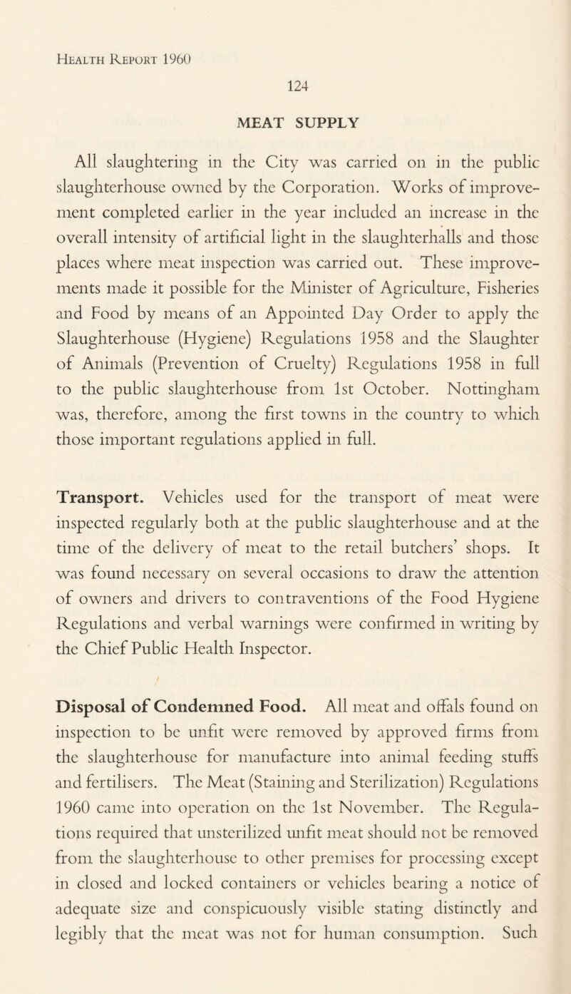 124 MEAT SUPPLY All slaughtering in the City was carried on in the public slaughterhouse owned by the Corporation. Works of improve¬ ment completed earlier in the year included an increase in the overall intensity of artificial light in the slaughterhalls and those places where meat inspection was carried out. These improve¬ ments made it possible for the Minister of Agriculture, Fisheries and Food by means of an Appointed Day Order to apply the Slaughterhouse (Hygiene) Regulations 1958 and the Slaughter of Animals (Prevention of Cruelty) Regulations 1958 in full to the public slaughterhouse from 1st October. Nottingham was, therefore, among the first towns in the country to which those important regulations applied in full. Transport. Vehicles used for the transport of meat were inspected regularly both at the public slaughterhouse and at the time of the delivery of meat to the retail butchers’ shops. It was found necessary on several occasions to draw the attention of owners and drivers to contraventions of the Food Hygiene Regulations and verbal warnings were confirmed in writing by the Chief Public Health Inspector. Disposal of Condemned Food. All meat and offals found on inspection to be unfit were removed by approved firms from the slaughterhouse for manufacture into animal feeding stuffs and fertilisers. The Meat (Staining and Sterilization) Regulations 1960 came into operation on the 1st November. The Regula¬ tions required that unsterilized mifit meat should not be removed from the slaughterhouse to other premises for processing except in closed and locked containers or vehicles bearing a notice of adequate size and conspicuously visible stating distinctly and legibly that the meat was not for human consumption. Such