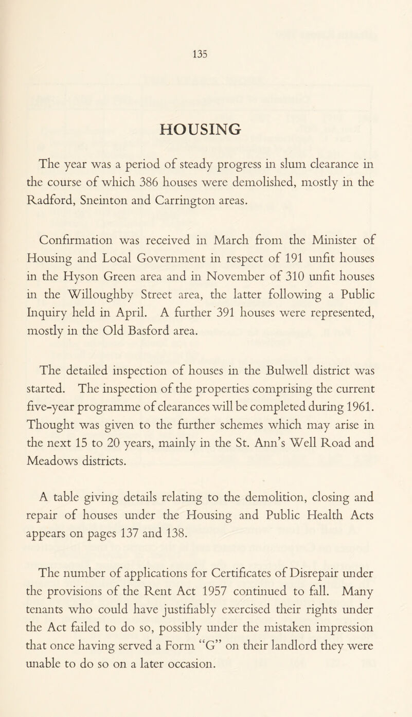 HOUSING The year was a period of steady progress in slum clearance in the course of which 386 houses were demolished, mostly in the Radford, Sneinton and Carrington areas. Confirmation was received in March from the Minister of Housing and Local Government in respect of 191 unfit houses in the Hyson Green area and in November of 310 unfit houses in the Willoughby Street area, the latter following a Public Inquiry held in April. A further 391 houses were represented, mostly in the Old Basford area. The detailed inspection of houses in the Bui well district was started. The inspection of the properties comprising the current five-year programme of clearances will be completed during 1961. Thought was given to the further schemes which may arise in the next 15 to 20 years, mainly in the St. Ann’s Well Road and Meadows districts. A table giving details relating to the demolition, closing and repair of houses under the Housing and Public Health Acts appears on pages 137 and 138. The number of applications for Certificates of Disrepair under the provisions of the Rent Act 1957 continued to fall. Many tenants who could have justifiably exercised their rights under the Act failed to do so, possibly under the mistaken impression that once having served a Form ‘‘G” on their landlord they were unable to do so on a later occasion.