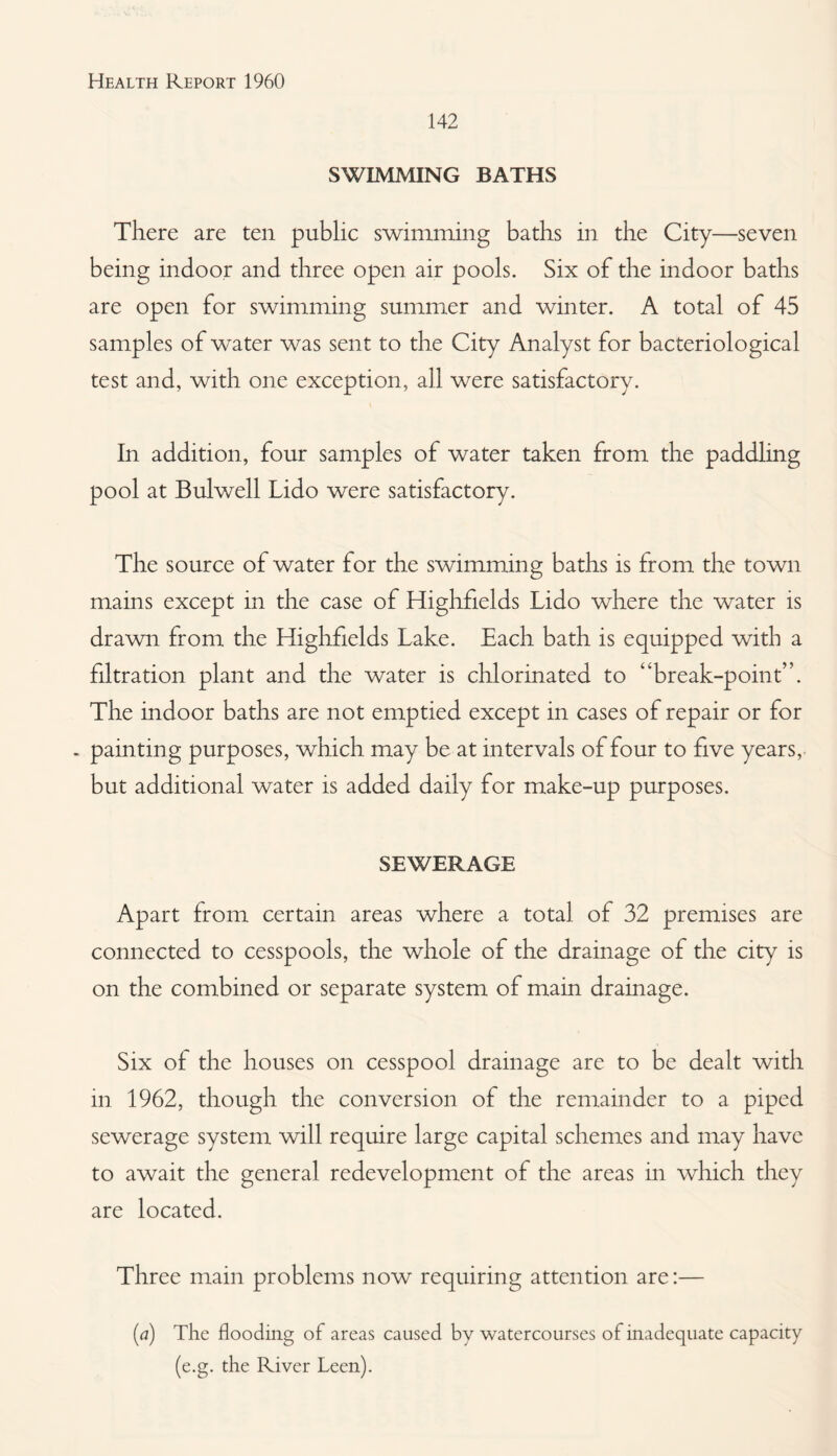142 SWIMMING BATHS There are ten public swimming baths in the City—seven being indoor and three open air pools. Six of the indoor baths are open for swimming summer and winter. A total of 45 samples of water was sent to the City Analyst for bacteriological test and, with one exception, all were satisfactory. In addition, four samples of water taken from the paddling pool at Bulwell Lido were satisfactory. The source of water for the swimming baths is from the town mains except in the case of Highfields Lido where the water is drawn from the Highfields Lake. Each bath is equipped with a filtration plant and the water is chlorinated to “break-point”. The indoor baths are not emptied except in cases of repair or for - painting purposes, which may be at intervals of four to five years, but additional water is added daily for make-up purposes. SEWERAGE Apart from certain areas where a total of 32 premises are connected to cesspools, the whole of the drainage of the city is on the combined or separate system of main drainage. Six of the houses on cesspool drainage are to be dealt with in 1962, though the conversion of the remainder to a piped sewerage system will require large capital schemes and may have to await the general redevelopment of the areas in which they are located. Three main problems now requiring attention are:— (^7) The flooding of areas caused by watercourses of inadequate capacity (e.g. the River Leen).