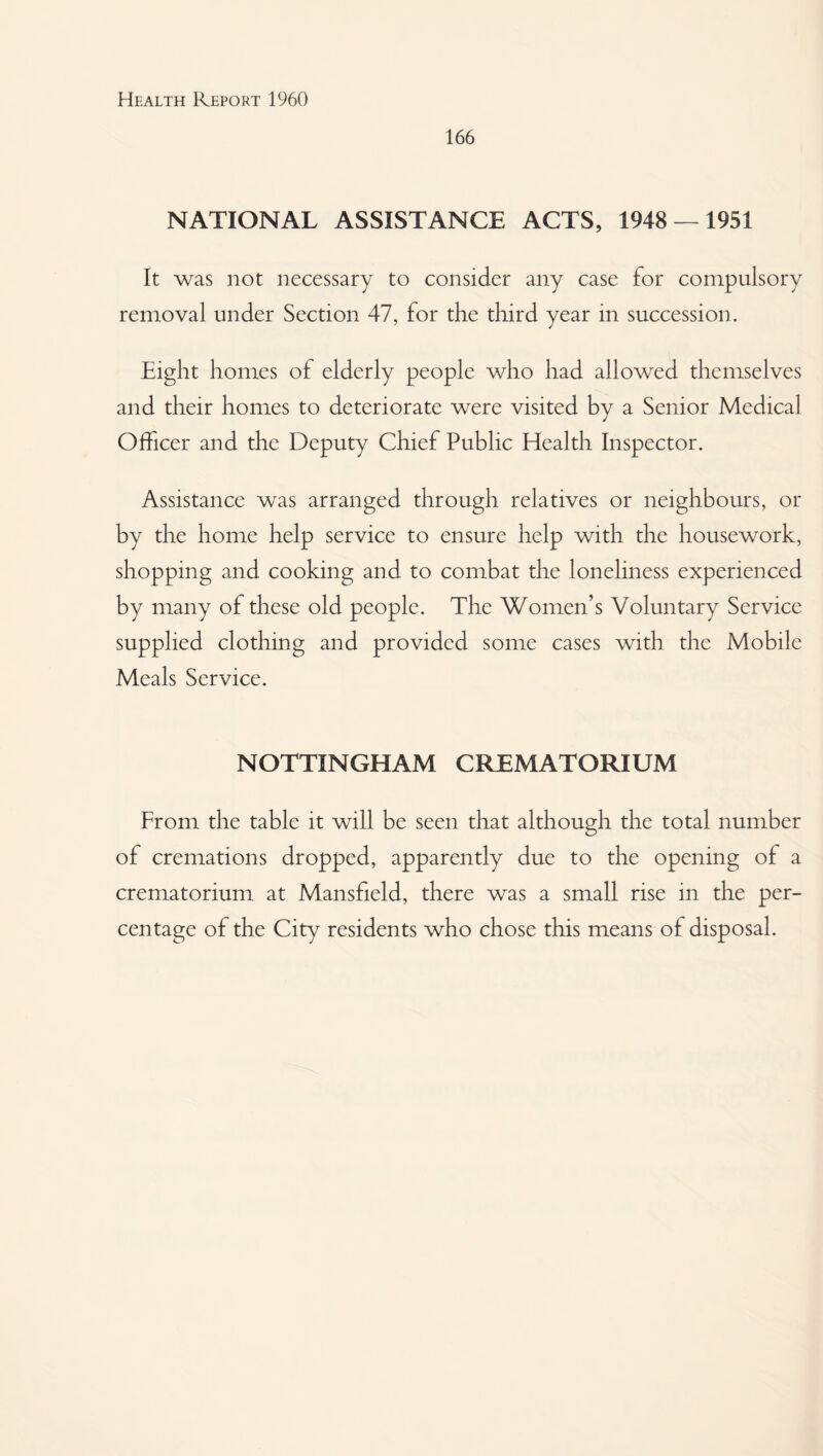 166 NATIONAL ASSISTANCE ACTS, 1948 — 1951 It was not necessary to consider any case for compulsory removal under Section 47, for the third year in succession. Eight homes of elderly people who had allowed themselves and their homes to deteriorate were visited by a Senior Medical Officer and the Deputy Chief Public Health Inspector. Assistance was arranged through relatives or neighbours, or by the home help service to ensure help with the housework, shopping and cooking and to combat the loneliness experienced by many of these old people. The Women’s Voluntary Service supplied clothing and provided some cases with the Mobile Meals Service. NOTTINGHAM CREMATORIUM From the table it will be seen that although the total number of cremations dropped, apparently due to the opening of a crematorium at Mansfield, there was a small rise in the per¬ centage of the City residents who chose this means of disposal.