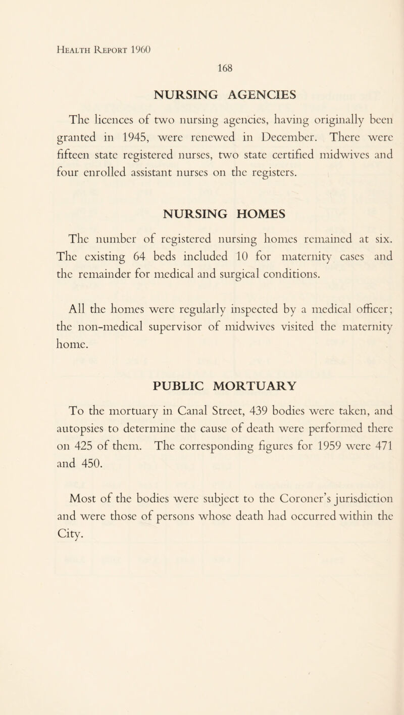 168 NURSING AGENCIES The licences of two nursing agencies, having originally been granted in 1945, were renewed in December. There were fifteen state registered nurses, two state certified midwives and four enrolled assistant nurses on the registers. NURSING HOMES The number of registered nursing homes remained at six. The existing 64 beds included 10 for maternity cases and the remainder for medical and surgical conditions. All the homes were regularly inspected by a medical officer; the non-medical supervisor of midwives visited the maternity home. PUBLIC MORTUARY To the mortuary in Canal Street, 439 bodies were taken, and autopsies to determine the cause of death were performed there on 425 of them. The corresponding figures for 1959 were 471 and 450. Most of the bodies were subject to the Coroner’s Jurisdiction and were those of persons whose death had occurred within the City.