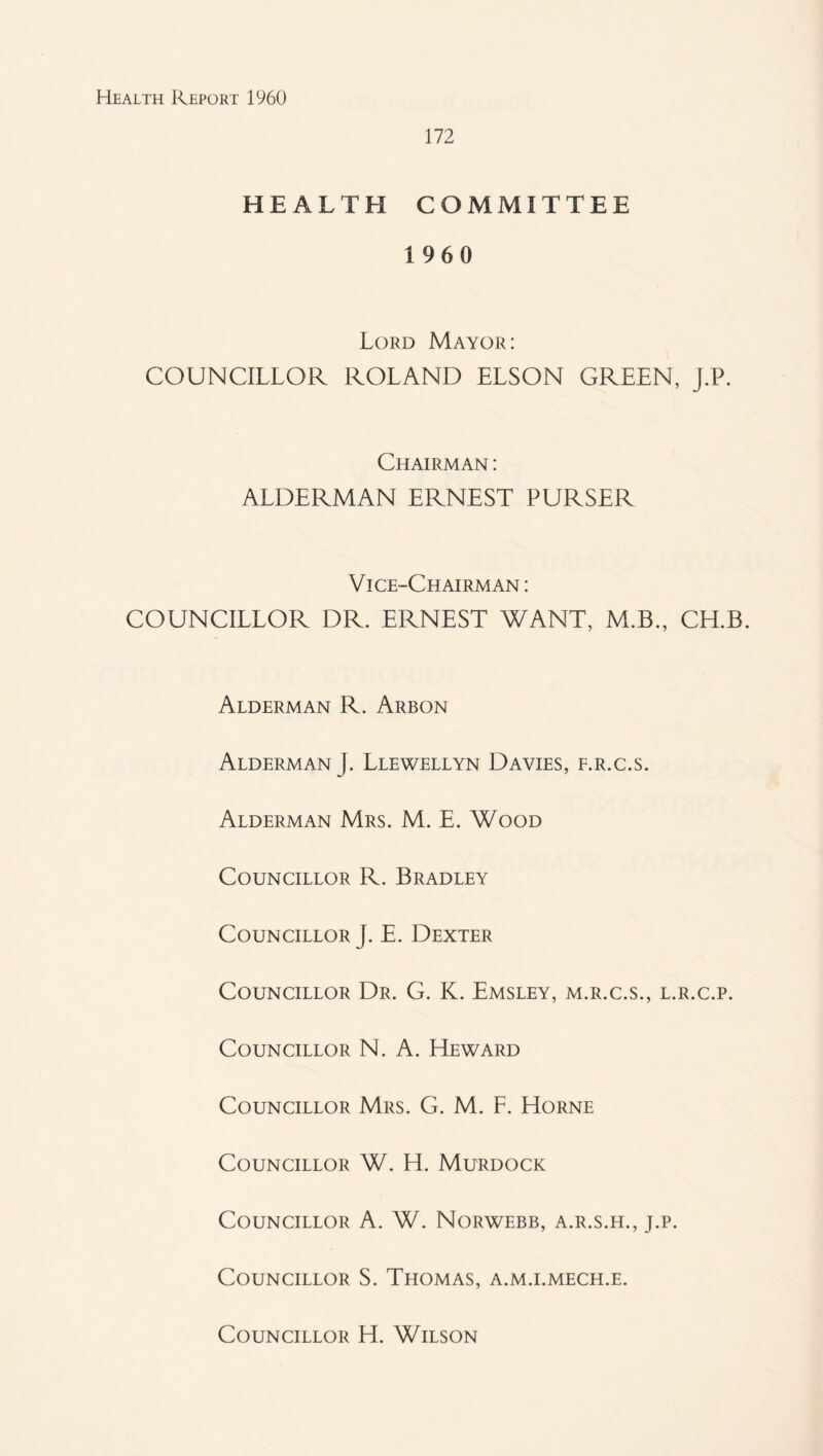 172 HEALTH COMMITTEE 1960 Lord Mayor; COUNCILLOR ROLAND ELSON GREEN, J,P. Chairman : ALDERMAN ERNEST PURSER Vice-Chairman : COUNCILLOR DR. ERNEST WANT, M.B., CH.B. Alderman R. Arbon Alderman J. Llewellyn Davies, f.r.c.s. Alderman Mrs. M. E. Wood Councillor R. Bradley Councillor J. E. Dexter Councillor Dr. G. K. Emsley, m.r.c.s., l.r.c.p. Councillor N. A. Reward Councillor Mrs. G. M. F. Horne Councillor W. H. Murdock Councillor A. W. Norwebb, a.r.s.h., j.p. Councillor S. Thomas, a.m.i.mech.e. Councillor H. Wilson