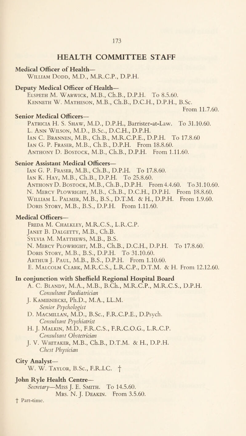 HEALTH COMMITTEE STAFF Medical Officer of Health— William Dodd, M.D., M.R.C.P., D.P.H. Deputy Medical Officer of Health— Elspeth M. Warwick, M.B., Ch.B., D.P.H. To 8.5.60. Kenneth W. Matheson, M.B., Ch.B., D.C.H., D.P.H., B.Sc. From 11.7.60. Senior Medical Officers— Patricia H. S. Shaw, M.D., D.P.H., Barrister-at-Law. To 31.10.60. L. Ann Wilson, M.D., B.Sc., D.C.H., D.P.H. Ian C. Brannen, M.B., Ch.B., M.R.C.P.E., D.P.H. To 17.8.60 Ian G. P. Fraser, M.B., Ch.B., D.P.H. From 18.8.60. Anthony D. Bostock, M.B., Ch.B., D.P.H. From 1.11.60. Senior Assistant Medical Officers— Ian G. P. Fraser, M.B., Ch.B., D.P.H. To 17.8.60. Ian K. Hay, M.B., Ch.B., D.P.H. To 25.8.60. Anthony D. Bostock, M.B., Ch.B.,D.P.H. From4.4.60. To31.10.60. N. Mercy Plowright, M.B., Ch.B., D.C.H., D.P.EL From 18.8.60. William L. Palmer, M.B., B.S., D.T.M. & H., D.P.H. From 1.9.60. Doris Story, M.B., B.S., D.P.H. From 1.11.60. Medical Officers— Freda M. Chalkley, M.R.C.S., L.R.C.P. Janet B. Dalgetty, M.B., Ch.B. Sylvia M. Matthews, M.B., B.S. N. Mercy Plowright, M.B., Ch.B., D.C.H., D.P.H. To 17.8.60. Doris Story, M.B., B.S., D.P.H. To 31.10.60. Arthur}. Paul, M.B., B.S., D.P.H. From 1.10.60. E. Malcolm Clark, M.R.C.S., L.R.C.P., D.T.M. & H. From 12.12.60. In conjunction with Sheffield Regional Hospital Board A. C. Blandy, M.A., M.B., B.Ch., M.R.C.P., M.R.C.S., D.P.H. Consultant Paediatrician J. Kamieniecki, Ph.D., M.A., LL.M. Senior Psychologist D. Macmillan, M.D., B.Sc., F.R.C.P.E., D.Psych. Consultant Psychiatrist H. J. Malkin, M.D., F.R.C.S., F.R.C.O.G., L.R.C.P. Consultant Obstetrician J. V. Whitaker, M.B., Ch.B., D.T.M. & H., D.P.H. Chest Physician City Analyst— W. W. Taylor, B.Sc., F.R.I.C. f John Ryle Health Centre— Secretary—MissJ. E. Smith. To 14.5.60. Mrs. N. j. Deakin. From 3.5.60.
