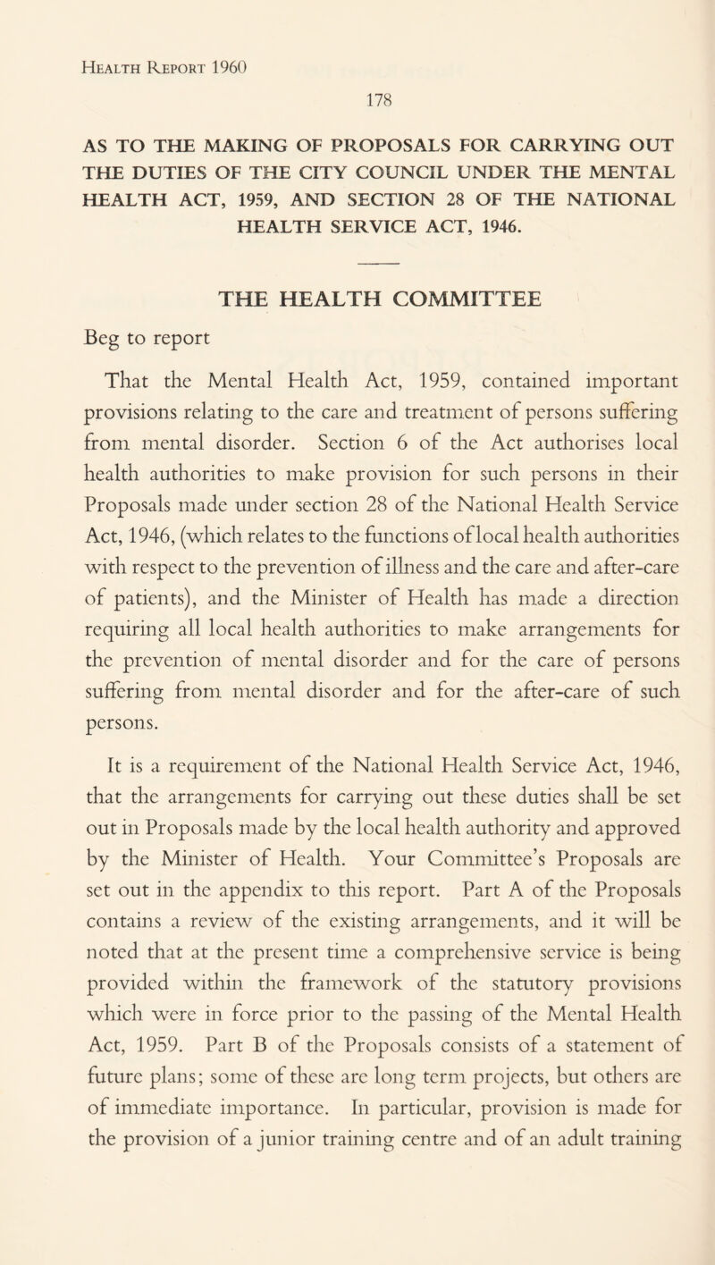 178 AS TO THE MAKING OF PROPOSALS FOR CARRYING OUT THE DUTIES OF THE CITY COUNCIL UNDER THE MENTAL HEALTH ACT, 1959, AND SECTION 28 OF THE NATIONAL HEALTH SERVICE ACT, 1946. THE HEALTH COMMITTEE Beg to report That the Mental Health Act, 1959, contained important provisions relating to the care and treatment of persons suffering from mental disorder. Section 6 of the Act authorises local health authorities to make provision for such persons in their Proposals made under section 28 of the National Health Service Act, 1946, (which relates to the functions of local health authorities with respect to the prevention of illness and the care and after-care of patients), and the Minister of Health has made a direction requiring all local health authorities to make arrangements for the prevention of mental disorder and for the care of persons suffering from mental disorder and for the after-care of such persons. It is a requirement of the National Health Service Act, 1946, that the arrangements for carrying out these duties shall be set out in Proposals made by the local health authority and approved by the Minister of Health. Your Committee’s Proposals are set out in the appendix to this report. Part A of the Proposals contains a review of the existing arrangements, and it will be noted that at the present time a comprehensive service is being provided within the framework of the statutory provisions which were in force prior to the passing of the Mental Health Act, 1959. Part B of the Proposals consists of a statement of future plans; some of these are long term projects, but others are of immediate importance. In particular, provision is made for the provision of a junior training centre and of an adult training